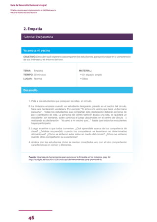 46
Guía de Desarrollo Humano Integral
Dirigida a docentes para la implementación de Habilidades para la
Vida en el Sistema Educativo Nacional
2. Empatía
Yo amo a mi vecino
OBJETIVO: Descubrir qué experiencias comparten los estudiantes, para profundizar en la comprensión
de sus intereses y el entorno del otro.
TEMA: Empatía
TIEMPO: 30 minutos
LUGAR: Normal
MATERIAL:
• Un espacio amplio
• Sillas
Desarrollo
1. Pida a los estudiantes que coloquen las sillas en círculo.
2. La dinámica empieza cuando un estudiante designado, parado en el centro del círculo,
hace una declaración verdadera. Por ejemplo “Yo amo a mi vecino que tiene un hermano
pequeño”. Todas los estudiantes que compartan está declaración deberán ponerse de
pie y cambiarse de silla. La persona del centro también busca una silla, se quedará un
estudiante sin sentarse, quién continúa el juego ubicándose en el centro de círculo y
realizando su declaración “Yo amo a mi vecino que...” hasta que todos los estudiantes
hayan participado.
3. Luego incentive a que todos comenten. ¿Qué aprendiste acerca de tus compañeros de
clase? ¿Estabas sorprendido cuando tus compañeros se levantaron en determinadas
afirmaciones? ¿Cómo se sintieron estar solos en medio del círculo? ¿Cómo se sintieron
cuando otros compartieron su experiencia?
4. Analice con los estudiantes cómo se sienten conectados uno con el otro compartiendo
características en común y diferentes.
Fuente: Una baja de herramientas para promover la Empatía en los colegios, pág. 44
http://studylib.es/doc/4541338/una-caja-de-herramientas-para-promover-la
Subnivel Preparatoria
 