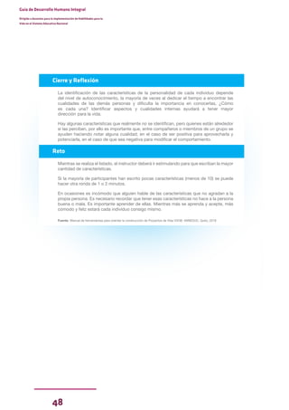 48
Guía de Desarrollo Humano Integral
Dirigida a docentes para la implementación de Habilidades para la
Vida en el Sistema Educativo Nacional
Cierre y Reflexión
La identificación de las características de la personalidad de cada individuo depende
del nivel de autoconocimiento, la mayoría de veces al dedicar el tiempo a encontrar las
cualidades de las demás personas y dificulta la importancia en conocerlas, ¿Cómo
es cada una? Identificar aspectos y cualidades internas ayudará a tener mayor
dirección para la vida.
Hay algunas características que realmente no se identifican, pero quienes están alrededor
si las perciben, por ello es importante que, entre compañeros o miembros de un grupo se
ayuden haciendo notar alguna cualidad; en el caso de ser positiva para aprovecharla y
potenciarla, en el caso de que sea negativa para modificar el comportamiento.
Reto
Mientras se realiza el listado, el instructor deberá ir estimulando para que escriban la mayor
cantidad de características.
Si la mayoría de participantes han escrito pocas características (menos de 10) se puede
hacer otra ronda de 1 o 2 minutos.
En ocasiones es incómodo que alguien hable de las características que no agradan a la
propia persona. Es necesario recordar que tener esas características no hace a la persona
buena o mala. Es importante aprender de ellas. Mientras más se aprenda y acepte, más
cómodo y feliz estará cada individuo consigo mismo.
Fuente: Manual de herramientas para orientar la construcción de Proyectos de Vida VVOB -MINEDUC. Quito, 2018
 