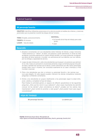 49
Guía de Desarrollo Humano Integral
Dirigida a docentes para la implementación de Habilidades para la
Vida en el Sistema Educativo Nacional
Mi personaje favorito
OBJETIVO: Identificar diferentes posiciones en la vida de acuerdo al análisis de criterios y creencias
personales que se presentan durante las etapas del ser humano.
TEMA: Empatía, autoconocimiento.
TIEMPO: 45 minutos
LUGAR: Aula de clases
MATERIAL:
• Un formato de la Hoja de trabajo para cada
grupo.
• Lápiz
Desarrollo
1. Empiece conversando con sus estudiantes sobre historias de héroes y luego menciona
“Todos tenemos un “ Héroe”, es decir, una persona a quién admiramos. A veces se trata
de alguien conocido solamente en nuestro ámbito familiar, y en otras ocasiones, de alguien
que goza de fama nacional o mundial. Los admiramos por sus talentos, por sus valores,
por su entrega y capacidad de servicio.
2. Luego de esta introducción pide a los estudiantes que busquen una persona que admiran
en su vida. Cada uno pensará en una de esas personas, luego comentará al grupo de quién
se trata y también las razones que lo llevan a sentir admiración por ella. Estos personajes
pueden estar vivos o muertos, ser conocidos solamente en su casa o famosos a nivel
mundial o nacional.
3. Pida a los estudiantes que den a conocer su personaje favorito y las razones que
tuvo para elegirlo. En este espacio pueden intervenir los demás compañeros haciendo
preguntas o emitiendo comentarios.
4. Divida a los estudiantes en grupos clasificando a los personajes según la edad (niño,
joven. adulto) y completan la hoja de trabajo.
Para finalizar la actividad genere un espacio de reflexión apoyándose en las siguientes
preguntas: ¿Para qué les sirvió lo que realizaron? ¿Qué cosas importantes les permitió
conocer de los demás? ¿Qué coincidencia se dieron? ¿Cuáles son los valores más
importantes? ¿Qué nombre le pondrían a este grupo? ¿Qué pueden hacer para seguir
conociéndose?
Fuente: Dinámicas Grupo Gerza. Recuperado de:
https://gerza.com/dinamicas/categorias/todas/todas_dina/mi_personaje_favorito.html
Subnivel Superior
HOJA DE TRABAJO
Mi personaje favorito: Lo admiro por:
 
