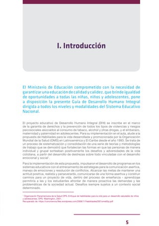 5
I. Introducción
El Ministerio de Educación comprometido con la necesidad de
garantizar una educación de calidad y calidez, que brinde igualdad
de oportunidades a todas las niñas, niños y adolescentes, pone
a disposición la presente Guía de Desarrollo Humano Integral
dirigida a todos los niveles y modalidades del Sistema Educativo
Nacional.
El proyecto educativo de Desarrollo Humano Integral (DHI) se inscribe en el marco
de la garantía de derechos y la prevención de todos los tipos de violencias y riesgos
psicosociales asociados al consumo de tabaco, alcohol y otras drogas, y el embarazo,
maternidad y paternidad en adolescentes. Para su implementación en el aula, alude a la
propuesta de Habiliades para la vida desarrollada y promocionada por la Organización
Mundial de la Salud (OMS) en Latinoamérica y El Caribe desde el año 1993. Se trata de
un proceso de sistematización y consolidación de una serie de teorías y metodologías
de trabajo que se demostró que fortalecían las formas en que las personas de manera
individual y grupal sorteaban positivamente los desafíos y adversidades de la vida
cotidiana, a partir del desarrollo de destrezas sobre todo vinculadas con el desarrollo
emocional y social1
.
Para la implementación de esta propuesta, impulsaron el desarrollo de programas en los
sistemas educativos con el entrenamiento de estrategias para la comunicación asertiva,
manejo de emociones y resolución de conflictos. Alcanzar las metas de mantener una
actitud positiva, realista y perseverante, comunicarse de una forma asertiva y construir
caminos para un proyecto de vida, dentro del proceso de enseñanza - aprendizaje
permitiría a las y los estudiantes afrontar de manera proactiva las demandas y las
problemáticas de la sociedad actual. Desafíos siempre sujetos a un contexto social
determinado.
1
Organización Panamericana de la Salud OPS. Enfoque de habilidades para la vida para un desarrollo saludable de niños
y adolescentes. OPS. Washington, 2001.
Recuperado de: https://convivencia.files.wordpress.com/2008/11/habilidades2001oms65p.pdf
 