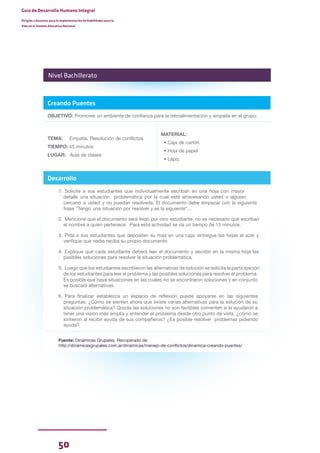 50
Guía de Desarrollo Humano Integral
Dirigida a docentes para la implementación de Habilidades para la
Vida en el Sistema Educativo Nacional
Creando Puentes
OBJETIVO: Promover un ambiente de confianza para la retroalimentación y empatía en el grupo.
TEMA: Empatía, Resolución de conflictos
TIEMPO: 45 minutos
LUGAR: Aula de clases
MATERIAL:
• Caja de cartón
• Hoja de papel
• Lápiz
Desarrollo
1. Solicite a sus estudiantes que individualmente escriban en una hoja con mayor
detalle una situación problemática por la cual esté atravesando usted o alguien
cercano a usted y no puedan resolverla. El documento debe empezar con la siguiente
frase "Tengo una situación por resolver y es la siguiente"…
2. Mencione que el documento será leído por otro estudiante, no es necesario que escriban
el nombre a quien pertenece. Para esta actividad se da un tiempo de 15 minutos.
3. Pida a sus estudiantes que depositen su hoja en una caja, entregue las hojas al azar y
verifique que nadie reciba su propio documento
4. Explique que cada estudiante deberá leer el documento y escribir en la misma hoja las
posibles soluciones para resolver la situación problemática.
5. Luego que los estudiantes escribieron las alternativas de solución se solicita la participación
de los estudiantes para leer el problema y las posibles soluciones para resolver el problema.
Es posible que haya situaciones en las cuales no se encontraron soluciones y en conjunto
se buscará alternativas.
6. Para finalizar establezca un espacio de reflexión puede apoyarse en las siguientes
preguntas: ¿Cómo se sienten ahora que existe varias alternativas para la solución de su
situación problemática? Quizás las soluciones no son factibles comenten si le ayudaron a
tener una visión más amplia y entender el problema desde otro punto de vista. ¿cómo se
sintieron al recibir ayuda de sus compañeros? ¿Es posible resolver problemas pidiendo
ayuda?
Fuente: Dinámicas Grupales. Recuperado de:
http://dinamicasgrupales.com.ar/dinamicas/manejo-de-conflictos/dinamica-creando-puentes/
Nivel Bachillerato
 