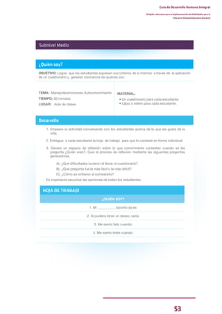 53
Guía de Desarrollo Humano Integral
Dirigida a docentes para la implementación de Habilidades para la
Vida en el Sistema Educativo Nacional
¿Quién soy?
OBJETIVO: Lograr que los estudiantes expresen sus criterios de sí mismos a través de la aplicación
de un cuestionario y generen conciencia de quienes son.
TEMA: Manejodeemociones,Autoconocimiento
TIEMPO: 30 minutos
LUGAR: Aula de clases
MATERIAL:
• Un cuestionario para cada estudiante.
• Lápiz o esfero para cada estudiante.
Desarrollo
1. Empiece la actividad conversando con los estudiantes acerca de lo que les gusta de la
vida.
2. Entregue a cada estudiante la hoja de trabajo para que lo conteste en forma individual.
3. Genere un espacio de reflexión sobre lo que comúnmente contestan cuando se les
pregunta ¿Quién eres?. Guíe el proceso de reflexión mediante las siguientes preguntas
generadoras.
A). ¿Qué dificultades tuvieron al llenar el cuestionario?
B). ¿Qué pregunta fue la más fácil o la más difícil?
C). ¿Cómo se sintieron al contestarlo?
Es importante escuchar las opiniones de todos los estudiantes.
Subnivel Medio
HOJA DE TRABAJO
¿QUIÉN SOY?
1. Mi ___________favorito (a) es:
2. Si pudiera tener un deseo, sería:
3. Me siento feliz cuando:
4. Me siento triste cuando:
 