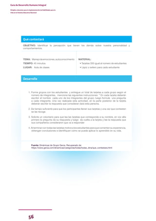 56
Guía de Desarrollo Humano Integral
Dirigida a docentes para la implementación de Habilidades para la
Vida en el Sistema Educativo Nacional
Qué contestará
OBJETIVO: Identificar la percepción que tienen los demás sobre nuestra personalidad y
comportamientos.
TEMA: Manejodeemociones,autoconocimiento
TIEMPO: 45 minutos
LUGAR: Aula de clases
MATERIAL:
• Tarjetas 3X5 igual al número de estudiantes
• Lápiz o esfero para cada estudiante
Desarrollo
1. Forme grupos con los estudiantes y entregue un total de tarjetas a cada grupo según el
número de integrantes, mencione las siguientes instrucciones: “ En cada tarjeta deberán
escribir el nombre cada uno de los integrantes del grupo; luego formule una pregunta
a cada integrante. Una vez realizada esta actividad, en la parte posterior de la tarjeta
deberán escribir la respuesta que consideran dará esta persona.
2. De tiempo suficiente para que los participantes llenen sus tarjetas y una vez que contesten
se las recoge.
3. Solicite un voluntario para que lea las tarjetas que corresponde a su nombre, en voz alta
primero la pregunta da su respuesta y luego da vuelta a la tarjeta y lee la respuesta que
sus compañeros consideraron que va a responder
4. Al terminar con todas las tarjetas motive a los estudiantes para que comenten su experiencia,
obtengan conclusiones e identifiquen cómo se puede aplicar lo aprendido en su vida.
Fuente: Dinámicas de Grupo Gerza. Recuperado de:
https://www.gerza.com/dinamicas/categorias/todas/todas_dina/que_contestara.html
 