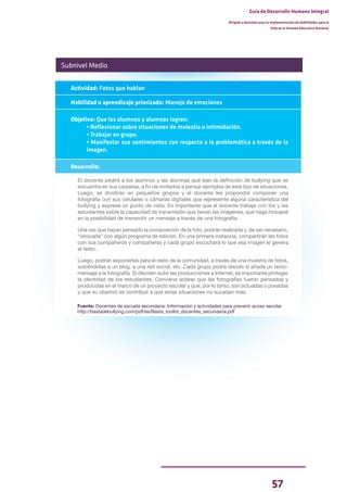 57
Guía de Desarrollo Humano Integral
Dirigida a docentes para la implementación de Habilidades para la
Vida en el Sistema Educativo Nacional
Subnivel Medio
Actividad: Fotos que hablan
Habilidad o aprendizaje priorizado: Manejo de emociones
Objetivo: Que los alumnos y alumnas logren:
• Reflexionar sobre situaciones de molestia o intimidación.
• Trabajar en grupo.
• Manifestar sus sentimientos con respecto a la problemática a través de la
imagen.
Desarrollo:
El docente pedirá a los alumnos y las alumnas que lean la definición de bullying que se
encuentra en sus carpetas, a fin de invitarlos a pensar ejemplos de este tipo de situaciones.
Luego, se dividirán en pequeños grupos y el docente les propondrá componer una
fotografía con sus celulares o cámaras digitales que represente alguna característica del
bullying y exprese un punto de vista. Es importante que el docente trabaje con los y las
estudiantes sobre la capacidad de transmisión que tienen las imágenes, que haga hincapié
en la posibilidad de transmitir un mensaje a través de una fotografía.
Una vez que hayan pensado la composición de la foto, podrán realizarla y, de ser necesario,
“retocarla” con algún programa de edición. En una primera instancia, compartirán las fotos
con sus compañeros y compañeras y cada grupo escuchará lo que esa imagen le genera
al resto.
Luego, podrán exponerlas para el resto de la comunidad, a través de una muestra de fotos,
subiéndolas a un blog, a una red social, etc. Cada grupo podrá decidir si añade un texto-
mensaje a la fotografía. Si deciden subir las producciones a Internet, es importante proteger
la identidad de los estudiantes. Conviene aclarar que las fotografías fueron pensadas y
producidas en el marco de un proyecto escolar y que, por lo tanto, son actuadas o posadas
y que su objetivo es contribuir a que estas situaciones no sucedan más.
Fuente: Docentes de escuela secundaria. Información y actividades para prevenir acoso escolar
http://bastadebullying.com/pdf/es/Basta_toolkit_docentes_secundaria.pdf
 