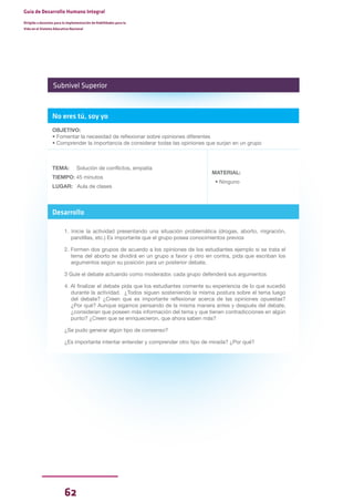 62
Guía de Desarrollo Humano Integral
Dirigida a docentes para la implementación de Habilidades para la
Vida en el Sistema Educativo Nacional
No eres tú, soy yo
OBJETIVO:
• Fomentar la necesidad de reflexionar sobre opiniones diferentes
• Comprender la importancia de considerar todas las opiniones que surjan en un grupo
TEMA: Solución de conflictos, empatía
TIEMPO: 45 minutos
LUGAR: Aula de clases
MATERIAL:
• Ninguno
Desarrollo
1. Inicie la actividad presentando una situación problemática (drogas, aborto, migración,
pandillas, etc.) Es importante que el grupo posea conocimientos previos
2. Formen dos grupos de acuerdo a los opiniones de los estudiantes ejemplo si se trata el
tema del aborto se dividirá en un grupo a favor y otro en contra, pida que escriban los
argumentos según su posición para un posterior debate.
3 Guíe el debate actuando como moderador, cada grupo defenderá sus argumentos
4. Al finalizar el debate pida que los estudiantes comente su experiencia de lo que sucedió
durante la actividad. ¿Todos siguen sosteniendo la misma postura sobre el tema luego
del debate? ¿Creen que es importante reflexionar acerca de las opiniones opuestas?
¿Por qué? Aunque sigamos pensando de la misma manera antes y después del debate,
¿consideran que poseen más información del tema y que tienen contradicciones en algún
punto? ¿Creen que se enriquecieron, que ahora saben más?
¿Se pudo generar algún tipo de consenso?
¿Es importante intentar entender y comprender otro tipo de mirada? ¿Por qué?
Subnivel Superior
 