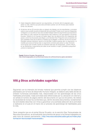 75
Guía de Desarrollo Humano Integral
Dirigida a docentes para la implementación de Habilidades para la
Vida en el Sistema Educativo Nacional
5. Cada integrante deberá exponer sus argumentos, en función del rol asignado para
salvar su vida. Informe que para esta actividad cuentan con 20 minutos para resolver
tomar una decisión.
6. Al término de los 20 minutos abra un espacio de dialogo con los estudiantes y converse
sobre lo que sucedió durante el desarrollo de la actividad. Puede ocurrir que los integrantes
no llegaron a un acuerdo en ese caso se debe trabajar sobre los argumentos que expusieron
para salvar su vida, exponer los argumentos más creativos o los que lograron convencer
al grupo. Detecte si en el grupo se realizó algún tipo de alianza entre los integrantes del
grupo y cómo fue el proceso para llegar a una decisión final. Pregunte como se sentían los
que quedaban fuera de la alianza a medida que se llegaba al término de los 20 minutos.
Averigüe quienes intentaron asumir el rol de líder. Analice quienes dan un argumento y a
medida que avanza el tiempo dan un argumento contrario para salvar su vida. Comente
con el grupo qué sucede cuando se presenta este tipo de situaciones. ¿Cómo influyó
en las decisiones y argumentos de cada rol ser hombre o mujer? ¿Existieron prejuicios?
¿Cómo lo resolvieron?
Fuente: Dinámica Grupales. Recuperado de:
http://dinamicasgrupales.com.ar/dinamicas/manejo-de-conflictos/dinamica-globo-aerostatico/
VIII.3 Otras actividades sugeridas
Siguiendo con la intensión de brindar material que permita cumplir con los objetivos
planteados por la hora de Desarrollo Humano Integral, se elaboró esta tabla donde se
enlistan numerosas actividades más, relacionadas con los aprendizajes de las cinco
habiliades priorizadas. Cada actividad está referenciada por su ubicación en internet y
se señala el número de página dentro del documento en que se encuentra. Se reitera
la necesidad de revisar los contenidos que, dentro de estos documentos, fundamentan
las actividades descritas con miras a garantizar una acertada selección de la actividad
a realizarse en el aula en el marco de un proceso de aprendizaje de habilidades para
la vida.
Tener presente que en el portal Educar Ecuador, en la sección Ejes Transversales de
Recursos Educativos, se actualizarán documentos de apoyo a los temas trabajados en
esta hora de manera permanente ( http://recursos.educarecuador.gob.ec/index.php/
formacion-tecnica/ejes-transversales )
 