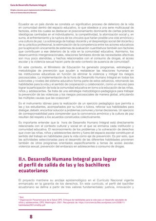 8
Guía de Desarrollo Humano Integral
Dirigida a docentes para la implementación de Habilidades para la
Vida en el Sistema Educativo Nacional
Ecuador es un país donde se constata un significativo proceso de deterioro de la vida
en comunidad dentro del espacio educativo, lo que obedece a una serie multicausal de
factores, entre los cuales se destacan el posicionamiento dominante de ciertas prácticas
ideológicas centradas en el individualismo, la competitividad, la atomización social y, en
suma, el enfrentamiento y la ruptura de los vínculos que harían posible una vida armónica y
una cultura de paz. La sobrecarga de trabajo docente y el desprestigio social del docente y
de su práctica profesional, la estimulación de la competencia entre los actores educativos
por la aplicación únicamente de sistemas de evaluación cuantitativos también son factores
que contribuyen a ese deterioro de la vida en la comunidad educativa. Asimismo, los
desencuentros intergeneracionales, relaciones familiares donde las necesidades afectivas
son muy poco atendidas, y hechos relacionados con el consumo de drogas, el acoso
escolar y la violencia sexual hacen parte de este contexto de ausencia de comunidad5
.
En este contexto, el Ministerio de Educación ha generado programas, estrategias y
metodologías de prevención que ayuden a restablecer las relaciones humanas en
las instituciones educativas en función de eliminar la violencia y mitigar los riesgos
psicosociales. La implementación de la hora de Desarrollo Humano Integral en todos los
subniveles y niveles del sistema aducativo forma parte de estos esfuerzos, retomando las
habilidades para la vida y el sentido de cooperación y colaboración, como un recurso para
lograr la participación de toda la comunidad educativa en torno a la educación de las niñas,
niños y adolescentes. Se trata de una estrategia metodológico-pedagógica para trabajar
la prevención de las violencias y los riesgos psicosociales de manera global, articulando
las múltiples causas que las ocasionan6
.
Es el instrumento idóneo para la realización de un ejercicio pedagógico que permita a
las y los estudiantes, acompañados por su tutor o tutora, reforzar sus habilidades para
dialogar, debatir, encontrar solución a problemas comunes y tomar decisiones. Un ejercicio
de corresponsabilidad para comprender que la convivencia armónica y la cultura de paz
resultan del respeto a los acuerdos construidos colectivamente.
Es importante entender que la hora de Desarrollo Humano Integral está directamente
relacionada con el contexto cultural y social en el que se enmarca cada institución y
comunidad educativa. El reconocimiento de los problemas y la vulneración de derechos
que viven las niñas, niños y adolescentes dentro y fuera del espacio escolar constituyen el
sentido del trabajo en habilidades para la vida como eje de prevención. Es por esto, que
las actividades seleccionadas para el desarrollo de las diferentes habilidades provienen
también de otros programas orientados específicamente a temas de acoso escolar,
violencia sexual, prevención del embarazo en adolescentes o consumo de drogas.
II.1. Desarrollo Humano Integral para lograr
el perfil de salida de las y los bachilleres
ecuatorianos
El proyecto mantiene su anclaje epistemológico en el Currículo Nacional vigente
enmarcado en la garantía de los derechos. En este currículo, el perfil del bachiller
ecuatoriano se define a partir de tres valores fundamentales: justicia, innovación y
5
Ibid.
6
Organización Panamericana de la Salud OPS. Enfoque de habilidades para la vida para un desarrollo saludable de
niños y adolescentes. OPS. Washington, 2001. Recuperado de: https://convivencia.files.wordpress.com/2008/11/
habilidades2001oms65p.pdf
 