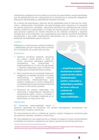 9
Guía de Desarrollo Humano Integral
Dirigida a docentes para la implementación de Habilidades para la
Vida en el Sistema Educativo Nacional
solidaridad y establece en torno a ellos un conjunto de capacidades y responsabilidades
que los estudiantes han de ir adquiriendo en su tránsito por su educación obligatoria:
Educación General Básica y Bachillerato General Unificado7
.
Es a través del aprendizaje y ejercicio de las habilidades para la vida que las niñas,
niños y adolescentes incrementan sus oportunidades para integrarse a la sociedad
de manera productiva, saludable , placentera identifican sus aspiraciones de manera
realista, evalúan sus capacidades y el medio de manera precisa, utilizan sus recursos
para alcanzar objetivos de manera eficiente en los distintos contextos o desafíos
sociales que se les presenten. Las características que definen al perfil de bachilleres
ecuatorianos y que están directamente relacionadas con un proceso a partir del
desarrollo de habilidades para la vida son:
Justicia
Reflejamos y reconocemos nuestras fortalezas
y debilidades para ser mejores seres humanos
en la concepción de nuestro plan de vida.
Innovación
1. Tenemos iniciativas creativas, actuamos
con pasión, mente abierta y visión de
futuro; asumimos liderazgos auténticos,
procedemos con proactividad y
responsabilidad en la toma de decisiones
y estamos preparados para enfrentar los
riesgos que el emprendimiento conlleva.
2. Nos movemos por la curiosidad intelectual,
indagamos la realidad nacional y mundial,
reflexionamos y aplicamos nuestros
conocimientos interdisciplinarios para
resolver problemas en forma colaborativa
e interdependiente aprovechando todos los
recursos e información posibles.
3. Actuamos de manera organizada, con
autonomía e independencia; aplicamos el
razonamiento lógico, crítico y complejo; y
practicamos la humildad intelectual en un
aprendizaje a lo largo de la vida.
Solidaridad
S1. Asumimos responsabilidad social y
tenemos capacidad de interactuar con grupos heterogéneos, procediendo con
comprensión, empatía y tolerancia.
S3. Armonizamos lo físico e intelectual; usamos nuestra inteligencia emocional para
ser positivos, flexibles, cordiales y autocríticos.
S4. Nos adaptamos a las exigencias de un trabajo en equipo en el que comprendemos
la realidad circundante y respetamos las ideas y aportes de las demás personas.
7
Ministerio de Educación del Ecuador. Currículo de los niveles de educación obligatoria. Quito, 2016. Recuperado de:
https://educacion.gob.ec/wp-content/uploads/downloads/2016/08/Curriculov2.pdf
... el perfil de bachiller
ecuatoriano se define
a partir de tres valores
fundamentales:
justicia, innovación y
solidaridad y establece
en torno a ellos un
conjunto de
capacidades y
responsabilidades ...
 