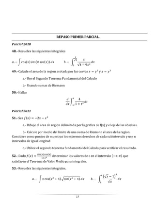 17
REPASO PRIMER PARCIAL.
Parcial 2010
48.- Resuelva las siguientes integrales
3. − W cos cos J S5@ 													j. −		W
√4 − 9
√
0
														
49.- Calcule el area de la region acotada por las curvas = 1 y = 1
a.- Use el Segundo Teorema Fundamental del Calculo
b.- Usando sumas de Riemann
50.- Hallar
W
4
1 + ]
]
Parcial 2011
51.- Sea : = −2 −
a.- Dibuje el area de region delimitada por la grafica de f(x) y el eje de las abscisas.
b.- Calcule por medio del limite de una suma de Riemann el area de la region.
Considere como puntos de muestras los extremos derechos de cada subintervalo y use n
intervalos de igual longitud
c.- Utilice el segundo teorema fundamental del Calculo para verificar el resultado.
52.- Dado : =
&+, $%&
determinar los valores de c en el intervalo −J, J que
satisfacen el Teorema de Valor Medio para integrales.
53.- Resuelva las siguientes integrales.
3. −	W cos + 4 -sin + 4 								j. −		W
X√ − 1Y
√
 