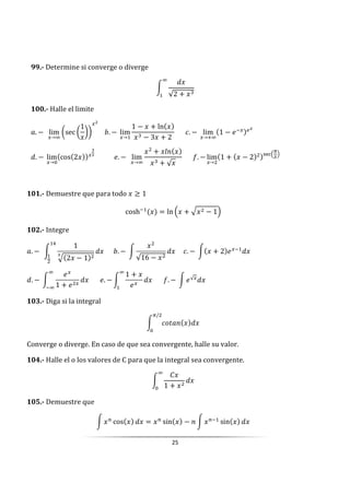 25
99.- Determine si converge o diverge
W
√2 +
k
100.- Halle el limite
3. −		 lim
→k
šsec š
1
›› 			j. −	lim
→
1 − + ln
− 3 + 2
						[. −	 lim
→ k
1 − U LM
		
. −	lim
→0
cos 2 											U. −		 lim
→k
+ •@
+ √
						:. − lim
→
1 + − 2 &‹$(
Z
)
101.- Demuestre que para todo ≥ 1
cosh = ln ( + - − 1)
102.- Integre
3. −		W
1
- 2 − 1
					j. −	W
√16 −
				[. −	W + 2 U 	
. −	W
U
1 + U
k
k
						U. − W
1 +
U
k
						:. −	W U√ 	
103.- Diga si la integral
W []3@
Z/
0
Converge o diverge. En caso de que sea convergente, halle su valor.
104.- Halle el o los valores de C para que la integral sea convergente.
W
h
1 +
k
0
105.- Demuestre que
W >
cos = >
sin − @ W >
sin
 