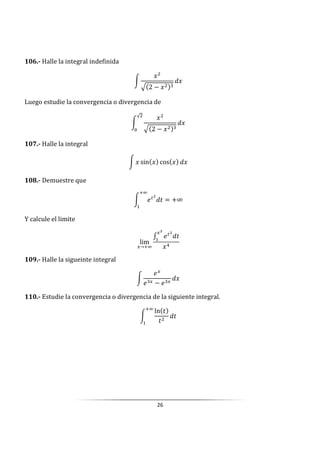 26
106.- Halle la integral indefinida
W
- 2 −
Luego estudie la convergencia o divergencia de
W
- 2 −
√
0
107.- Halle la integral
W sin cos
108.- Demuestre que
W Up
]
k
= +∞
Y calcule el limite
lim
→ k
Up
]
109.- Halle la sigueinte integral
W
U
U − U
110.- Estudie la convergencia o divergencia de la siguiente integral.
W
ln ]
]
]
k
 