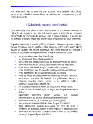 Nas alternativas não se deve misturar assuntos, criar detalhes para falsear,
variar o foco, introduzir termos dúbios ou controversos, nem palavras que são
pistas de resposta.


                4. Seleção de suporte de referência
Uma estratégia para elaborar itens interessantes e envolventes consiste na
utilização de suportes que são referências para a resposta do problema
apresentado no enunciado da questão. Para o aluno responder, é preciso que
ele consulte o suporte e faça uma interpretação e/ou análise de seus elementos.

Suportes são recursos visuais, gráficos e textuais, tais como: gravuras, figuras,
mapas, desenhos, tabelas, gráficos, fotos, imagens, textos, entre outros. Nunca
devem ser usados em caráter decorativo, mas como material de consulta e
análise. A escolha de um suporte deve se embasar em critérios como:
    § adequado ao assunto e à habilidade;
     ser
    § adequado à faixa etária dos alunos;
     ser
    §apresentar uma estrutura acessível ao desenvolvimento do alunos;
    §apresentar unidade de sentido, mesmo em suportes adaptados;
    § temas relacionados a preconceito e discriminação;
     evitar
    § abordagens fora do contexto, muito genéricas ou restritivas;
     evitar
    § abordagens de pregação religiosa ou ideológica;
     evitar
    § as fontes utilizando produções científicas, literárias, artísticas,
     variar
     encontradas em sites da internet, em publicações formais e
     informais (revistas, livros, jornais, textos didáticos, folders,
     panfletos, produções de alunos, etc);
    § originário de diversas fontes de circulação e meios sociais;
     ser
    §expressar tanto a comunicação na língua padrão quanto em outros
     dialetos;
    §representar diferentes grupos sociais, sem focalizar
     particularidades de lugares e regiões pouco conhecidas;
    §apresentar tamanho,cor e formato que sejam legíveis;
    §apresentar a referência relativa à fonte da qual foi extraída;
    § adaptações, quando necessário, ao nível do aluno e
     fazer
     condições de avaliação, indique a fonte original e a adaptação feita;
    §apresentar uma extensão compatível com o nível de escolaridade
     e o tempo disponível para a atividade.                                         9
 