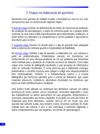 5. Etapas na elaboração de questões
     Raramente uma questão de múltipla escolha é formulada de uma só vez, mas
     num processo que se caracteriza por algumas etapas.

     A primeira etapa consiste no delineamento da matriz de referência da avaliação.
     Na avaliação da aprendizagem, a matriz de referência pode ser a própria matriz
     curricular ou uma outra criada especificamente para determinadas avaliações. A
     matriz define os conteúdos e as competências a serem avaliadas e apresenta os
     descritores para os itens.
     A segunda etapa consiste em decidir qual é o tipo de questão mais adequado
     tanto à natureza do conteúdo quanto à complexidade da habilidade.
     Na terceira etapa, definido o tipo de questão, o elaborador cria sua estrutura a
     partir da problematização. Problematizar consiste em transformar um
     conhecimento em uma situação-problema ou em um problema que funcionará
     como estímulo para a produção de respostas ou busca de soluções. Essa etapa
     requer uma revisão de bibliografia atualizada e uma pesquisa de informações
     sobre os conteúdos focalizados. É nesse processo que o elaborador consegue
     problematizar e encontra recursos para compor e redigir uma situação-problema
     bem contextualizada. Também, é a fundamentação teórica e a revisão
     bibliográfica que fornecem subsídios para a criação de distratores, que sejam
     respostas plausíveis, evitando-se alternativas inventadas ou mentirosas que
     pouco ou nada contribuem para a avaliação.

     Uma prática muito utilizada na construção dos distratores consiste em utilizar
     premissas do senso comum, vieses conceituais, raciocínios aligeirados e erros
     que habitualmente os alunos apresentam em suas perguntas, interpretações e
     exercícios relacionados aos temas estudados. Essa pode ser uma das fontes de
     inspiração para bons distratores, contudo, deve-se ter em mente que uma
     questão não somente avalia, mas também ensina. Devemos, portanto, ter muito
     cuidado para não reforçar o erro, o viés conceitual, o raciocínio aligeirado e
     outros comportamentos que são negativos, em termos de aprendizagem.




10
 