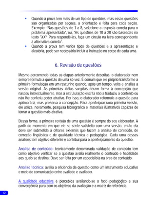§Quando a prova tem mais de um tipo de questões, mas essas questões
          são organizadas por seções, a orientação é feita para cada seção.
          Exemplo: “Nas questões de 1 a 8, selecione a resposta correta para o
          problema apresentado”, ou, “As questões de 10 a 20 são baseadas no
          texto "XX”. Para respondê-las, faça um círculo na letra correspondente
          à alternativa correta”.
         §Quando a prova tem vários tipos de questões e a apresentação é
          aleatória, pode ser necessário incluir a instrução no corpo de cada uma.


                              6. Revisão de questões
     Mesmo percorrendo todas as etapas anteriormente descritas, o elaborador nem
     sempre formula a questão de uma só vez. É comum que ele próprio transforme a
     primeira formulação em um rascunho quando, após um tempo, volta e analisa a
     versão original. As primeiras idéias surgidas deram forma à concepção que
     nasceu intelectualmente, mas a estruturação escrita não a traduziu a contento ou
     não lhe conferiu poder atrativo. Por isso, o elaborador reformula a questão para
     aprimorá-la, mas preserva a concepção. Para aperfeiçoar uma primeira versão,
     ele utiliza, novamente, pesquisa bibliográfica e materiais ilustrativos capazes de
     tornar a questão mais atrativa.

     Dessa forma, a primeira revisão de uma questão é sempre do seu elaborador. A
     partir do momento em que ele se sente satisfeito com uma versão, então ela
     deve ser submetida à olhares externos que fazem a análise de conteúdo, de
     correção lingüística e de qualidade técnica e pedagógica. Cada uma dessas
     análises tem objetivo diferente e contribui para o aperfeiçoamento da questão:

     Análise de conteúdo: tecnicamente denominada validação de conteúdo tem
     como objetivo verificar se a questão avalia realmente o conteúdo e habilidade
     aos quais se destina. Deve ser feita por um especialista na área do conteúdo.

     Análise técnica: avalia a eficiência da questão como um instrumento educativo
     e meio de comunicação entre avaliado e avaliador.

     A qualidade educativa é percebida avaliando-se o foco pedagógico e sua
     convergência para com os objetivos da avaliação e a matriz de referência.
12
 