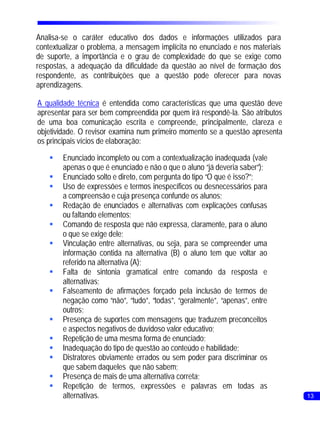 Analisa-se o caráter educativo dos dados e informações utilizados para
contextualizar o problema, a mensagem implícita no enunciado e nos materiais
de suporte, a importância e o grau de complexidade do que se exige como
respostas, a adequação da dificuldade da questão ao nível de formação dos
respondente, as contribuições que a questão pode oferecer para novas
aprendizagens.

A qualidade técnica é entendida como características que uma questão deve
apresentar para ser bem compreendida por quem irá respondê-la. São atributos
de uma boa comunicação escrita e compreende, principalmente, clareza e
objetividade. O revisor examina num primeiro momento se a questão apresenta
os principais vícios de elaboração:

    §Enunciado incompleto ou com a contextualização inadequada (vale
     apenas o que é enunciado e não o que o aluno “já deveria saber”);
    §Enunciado solto e direto, com pergunta do tipo “O que é isso?”;
    § de expressões e termos inespecíficos ou desnecessários para
     Uso
     a compreensão e cuja presença confunde os alunos;
    §Redação de enunciados e alternativas com explicações confusas
     ou faltando elementos;
    §Comando de resposta que não expressa, claramente, para o aluno
     o que se exige dele;
    §Vinculação entre alternativas, ou seja, para se compreender uma
     informação contida na alternativa (B) o aluno tem que voltar ao
     referido na alternativa (A);
    § de sintonia gramatical entre comando da resposta e
     Falta
     alternativas;
    §Falseamento de afirmações forçado pela inclusão de termos de
     negação como “não”, “tudo”, “todas”, “geralmente”, “apenas”, entre
     outros;
    §Presença de suportes com mensagens que traduzem preconceitos
     e aspectos negativos de duvidoso valor educativo;
    §Repetição de uma mesma forma de enunciado;
    §Inadequação do tipo de questão ao conteúdo e habilidade;
    §Distratores obviamente errados ou sem poder para discriminar os
     que sabem daqueles que não sabem;
    §Presença de mais de uma alternativa correta;
    §Repetição de termos, expressões e palavras em todas as
     alternativas.                                                             13
 
