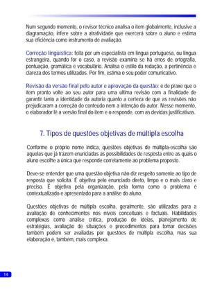 Num segundo momento, o revisor técnico analisa o item globalmente, inclusive a
     diagramação, infere sobre a atratividade que exercerá sobre o aluno e estima
     sua eficiência como instrumento de avaliação.

     Correção lingüística: feita por um especialista em língua portuguesa, ou língua
     estrangeira, quando for o caso, a revisão examina se há erros de ortografia,
     pontuação, gramática e vocabulário. Analisa o estilo da redação, a pertinência e
     clareza dos termos utilizados. Por fim, estima o seu poder comunicativo.

     Revisão da versão final pelo autor e aprovação da questão: é de praxe que o
     item pronto volte ao seu autor para uma última revisão com a finalidade de
     garantir tanto a identidade da autoria quanto a certeza de que as revisões não
     prejudicaram a correção do conteúdo nem a intenção do autor. Nesse momento,
     o elaborador lê a versão final do item e o responde, com as devidas justificativas.


           7. Tipos de questões objetivas de múltipla escolha
     Conforme o próprio nome indica, questões objetivas de múltipla-escolha são
     aquelas que já trazem enunciadas as possibilidades de resposta entre as quais o
     aluno escolhe a única que responde corretamente ao problema proposto.

     Deve-se entender que uma questão objetiva não diz respeito somente ao tipo de
     resposta que solicita. É objetiva pelo enunciado direto, limpo e o mais claro e
     preciso. É objetiva pela organização, pela forma como o problema é
     contextualizado e apresentado para a análise do aluno.

     Questões objetivas de múltipla escolha, geralmente, são utilizadas para a
     avaliação de conhecimentos nos níveis conceituais e factuais. Habilidades
     complexas como análise crítica, produção de idéias, planejamento de
     estratégias, avaliação de situações e procedimentos para tomar decisões
     também podem ser avaliadas por questões de múltipla escolha, mas sua
     elaboração é, também, mais complexa.




14
 