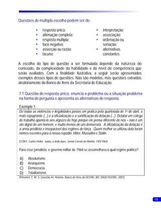 Questões de múltipla escolha podem ser de:

              §resposta única;                                    §interpretação;
              §afirmação completa;                                §associação;
              §resposta múltipla;                                 §ordenação ou
              § negativo;
               foco                                                seriação;
              §asserção ou razão;                                 §alternativas
              §lacuna;                                             constantes.

A escolha do tipo de questão a ser formulada depende da natureza do
conteúdo, da complexidade da habilidade e do nível de competência que
serão avaliados. Com a finalidade ilustrativa, a seguir serão apresentados
exemplos desses tipos de questões. Não são modelos, mas questões extraídas
aleatoriamente do Banco de Itens da Secretaria de Educação.

7.1 Questão de resposta única: enuncia o problema ou a situação problema
na forma de pergunta e apresenta as alternativas de resposta.
Exemplo 1:
De todas as violências e ilegalidades postas em prática pela quartelada de 1o de abril, a
mais repugnante (...) é a oficialização e a santificação da delação (...). Delatar um colega
de trabalho apontá-lo aos algozes de hoje porque ele pensa diferente de nós – não é um
ato digno de um homem, e muito menos de um democrata. A oficialização da delação é
a arma predileta e inseparável dos regimes de força. Quem melhor se utilizou dela foram
nomes recentes para o nosso repúdio: Hitler, Mussolini e Stálin.

(CONY, Carlos Heitor. Judas, o dedo-duro, Jornal Correio da Manhã, 14/5/1964)

Para esse jornalista, o governo militar de 1964 se assemelhava a qual regime político?

A)     Absolutismo.
B)     Anarquismo.
C)     Democracia.
D)     Totalitarismo.
(Pimentel, C. M. S. Questão 44. História. Banco de Itens da SEEMG. BH: DAVE/SEEMG, 2007)




                                                                                               15
 