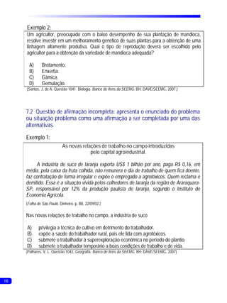 Exemplo 2:
     Um agricultor, preocupado com o baixo desempenho de sua plantação de mandioca,
     resolve investir em um melhoramento genético de suas plantas para a obtenção de uma
     linhagem altamente produtiva. Qual o tipo de reprodução deverá ser escolhido pelo
     agricultor para a obtenção da variedade de mandioca adequada?

      A)       Brotamento.
      B)       Enxertia.
      C)       Gâmica.
      D)       Gemulação.
     (Santos, J. de A. Questão 1041. Biologia. Banco de Itens da SEEMG. BH: DAVE/SEEMG, 2007.)




     7.2 Questão de afirmação incompleta: apresenta o enunciado do problema
     ou situação problema como uma afirmação a ser completada por uma das
     alternativas.

     Exemplo 1:
                            As novas relações de trabalho no campo introduzidas
                                         pelo capital agroindustrial.

          A indústria de suco de laranja exporta US$ 1 bilhão por ano, paga R$ 0,16, em
     média, pela caixa da fruta colhida, não remunera o dia de trabalho de quem fica doente,
     faz contratação de forma irregular e expõe o empregado a agrotóxicos. Quem reclama é
     demitido. Essa é a situação vivida pelos colhedores de laranja da região de Araraquara-
     SP, responsável por 12% da produção paulista de laranja, segundo o Instituto de
     Economia Agrícola.
     (Folha de São Paulo. Dinheiro. p. B8, 22/09/02.)

     Nas novas relações de trabalho no campo, a indústria de suco

     A)      privilegia a técnica de cultivo em detrimento do trabalhador.
     B)      expõe a saúde do trabalhador rural, pois ele lida com agrotóxicos.
     C)      submete o trabalhador à superexploração econômica no período do plantio.
     D)      submete o trabalhador temporário a boas condições de trabalho e de vida.
     (Palhares, V. L. Questão 1042. Geografia. Banco de Itens da SEEMG. BH: DAVE/SEEMG, 2007)




16
 