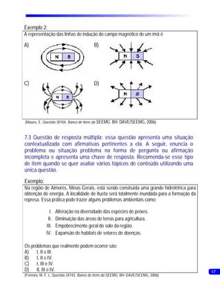 Exemplo 2:
A representação das linhas de indução do campo magnético de um ímã é

A)                                       B)




C)                                       D)




(Maués, E. Questão 30104. Banco de Itens da SEEMG. BH: DAVE/SEEMG, 2006)


7.3 Questão de resposta múltipla: essa questão apresenta uma situação
contextualizada com afirmativas pertinentes a ela. A seguir, enuncia o
problema ou situação problema na forma de pergunta ou afirmação
incompleta e apresenta uma chave de resposta. Recomenda-se esse tipo
de item quando se quer avaliar vários tópicos de conteúdo utilizando uma
única questão.
Exemplo:
Na região de Aimorés, Minas Gerais, está sendo construída uma grande hidrelétrica para
obtenção de energia. A localidade de Itueta será totalmente inundada para a formação da
represa. Essa prática pode trazer alguns problemas ambientais como:

               I.   Alteração na diversidade das espécies de peixes.
              II.   Diminuição das áreas de terras para agricultura.
             III.   Empobrecimento geral do solo da região.
             IV.    Expansão de habitats de vetores de doenças.

Os problemas que realmente podem ocorrer são:
A)    I, II e III.
B)    I, II e IV.
C) I, III e IV.
D) II, III e IV.                                                                          17
(Ferreira, M. F. L. Questão 24743. Banco de Itens da SEEMG. BH: DAVE/SEEMG, 2006)
 