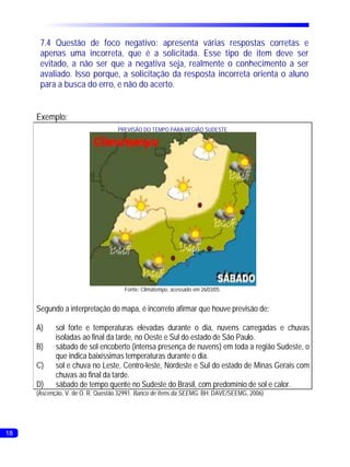 7.4 Questão de foco negativo: apresenta várias respostas corretas e
      apenas uma incorreta, que é a solicitada. Esse tipo de item deve ser
      evitado, a não ser que a negativa seja, realmente o conhecimento a ser
      avaliado. Isso porque, a solicitação da resposta incorreta orienta o aluno
      para a busca do erro, e não do acerto.


     Exemplo:
                                   PREVISÃO DO TEMPO PARA REGIÃO SUDESTE




                                     Fonte: Climatempo, acessado em 26/03/05.


     Segundo a interpretação do mapa, é incorreto afirmar que houve previsão de:

     A)     sol forte e temperaturas elevadas durante o dia, nuvens carregadas e chuvas
            isoladas ao final da tarde, no Oeste e Sul do estado de São Paulo.
     B)     sábado de sol encoberto (intensa presença de nuvens) em toda a região Sudeste, o
            que indica baixíssimas temperaturas durante o dia.
     C)     sol e chuva no Leste, Centro-leste, Nordeste e Sul do estado de Minas Gerais com
            chuvas ao final da tarde.
     D)     sábado de tempo quente no Sudeste do Brasil, com predomínio de sol e calor.
     (Ascenção, V. de O. R. Questão 32991. Banco de Itens da SEEMG. BH: DAVE/SEEMG, 2006)




18                                                                                             17
 