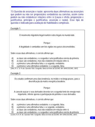7.5 Questão de asserção e razão: apresenta duas afirmativas ou asserções
que podem ou não ser proposições verdadeiras ou corretas, assim como
podem ou não estabelecer relações entre si (causa e efeito, proposição e
justificativa, princípio e justificativa, asserção e razão). Esse tipo de
questão é indicado para avaliação de habilidades complexas.

Exemplo 1:

            O movimento migratório ilegal mantém redes ilegais no mundo todo.


                                              Porque:
           A ilegalidade é combatida com leis rígidas nos países desenvolvidos.

Sobre essas duas afirmativas, é correto afirmar que

 A)      as duas são verdadeiras, e a segunda é uma justificativa correta da primeira.
 B)      as duas são verdadeiras, mas não estabelecem relação entre si.
 C)      a primeira é uma afirmativa falsa; e a segunda, verdadeira.
 D)      a primeira é uma afirmativa verdadeira; e a segunda, falsa.
(Silva, R. E. D. Ps da. Questão 1056. Geografia. Banco de Itens da SEEMG. BH: DAVE/SEEMG, 2007)

Exemplo 2:

      Os estudos confirmam uma clara tendência, no médio e no longo prazos, para a
                       diversificação da matriz energética brasileira.

                                              Porque:
      A cana-de-açúcar e seus derivados deverão ser a segunda fonte de energia mais
          importante, inferior apenas à participação do petróleo e seus derivados.

Sobre essas duas afirmativas, é correto afirmar que

 A)      a primeira é uma afirmativa verdadeira; e a segunda, falsa.
 B)      a primeira é uma afirmativa falsa; e a segunda, verdadeira.
 C)      as duas são verdadeiras, mas não estabelecem relação entre si.
 D)      as duas são verdadeiras, e a segunda é uma justificativa correta da primeira.
(Castro, N. A. R. de. Questão 1045. Geografia. Banco de Itens da SEEMG. BH: DAVE/SEEMG, 2007)
                                                                                                  19
 