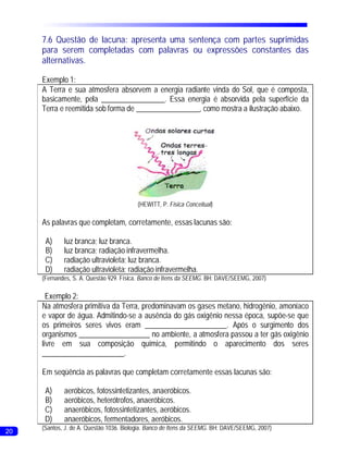 7.6 Questão de lacuna: apresenta uma sentença com partes suprimidas
     para serem completadas com palavras ou expressões constantes das
     alternativas.

     Exemplo 1:
     A Terra e sua atmosfera absorvem a energia radiante vinda do Sol, que é composta,
     basicamente, pela _________________. Essa energia é absorvida pela superfície da
     Terra e reemitida sob forma de _________________, como mostra a ilustração abaixo.




                                         (HEWITT, P. Física Conceitual)

     As palavras que completam, corretamente, essas lacunas são:

      A)     luz branca; luz branca.
      B)     luz branca; radiação infravermelha.
      C)     radiação ultravioleta; luz branca.
      D)     radiação ultravioleta; radiação infravermelha.
     (Fernandes, S. A. Questão 929. Física. Banco de Itens da SEEMG. BH: DAVE/SEEMG, 2007)

       Exemplo 2:
     Na atmosfera primitiva da Terra, predominavam os gases metano, hidrogênio, amoníaco
     e vapor de água. Admitindo-se a ausência do gás oxigênio nessa época, supõe-se que
     os primeiros seres vivos eram ______________________. Após o surgimento dos
     organismos ___________________ no ambiente, a atmosfera passou a ter gás oxigênio
     livre em sua composição química, permitindo o aparecimento dos seres
     ______________________.

     Em seqüência as palavras que completam corretamente essas lacunas são:

      A)     aeróbicos, fotossintetizantes, anaeróbicos.
      B)     aeróbicos, heterótrofos, anaeróbicos.
      C)     anaeróbicos, fotossintetizantes, aeróbicos.
      D)     anaeróbicos, fermentadores, aeróbicos.
     (Santos, J. de A. Questão 1036. Biologia. Banco de Itens da SEEMG. BH: DAVE/SEEMG, 2007)
20
 