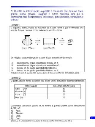 7.7 Questão de interpretação: a questão é construída com base em texto,
     gráfico, tabela, gravura, fotografia e outros materiais para que o
     examinando faça interpretações, inferências, generalizações, conclusões e
     críticas.

     Exemplo 1:
     O esquema, abaixo, mostra as mudanças de estados físicos a que é submetida uma
     amostra de água, sem que ocorra variação da pressão externa.




     Em relação a essas mudanças de estados físicos, a quantidade de energia

      A)     absorvida em 3 é igual à quantidade liberada em 4.
      B)     absorvida em 4 é igual à quantidade absorvida em 2.
      C)     liberada em 1 é igual à quantidade liberada em 3.
      D)     liberada em 1 é igual à quantidade absorvida em 2.
     (Andrade, H. R. de C. S. Questão 1080. Química. Banco de Itens da SEEMG. BH: DAVE/SEEMG, 2007)

     Exemplo 2:
     O quadro, abaixo, mostra os valores para o calor latente de fusão de algumas substâncias.

                       SUBSTÂNCIA                               CALOR DE FUSÃO (cal/g)
           Água     (H20)                                                80
           Alumínio (Al)                                                 96
           Cloro    (Cl)                                                 22
           Ouro (Au)                                                     15


     Qual dessas substâncias poderia ter, no mínimo, 5 gramas fundidos com o fornecimento
     de 100 cal?
     A) Água.
     B) Alumínio.
     C) Cloro.
24   D) Ouro.                                                                                         21
     (Ribeiro, L. M. L. Questão 890. Física. Banco de Itens da SEEMG. BH: DAVE/SEEMG, 2007)
 