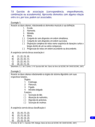 7.8 Questão de associação (correspondência, emparelhamento,
combinação ou acasalamento). Apresenta elementos com alguma relação
entre si e, por isso, podem ser associados.

Exemplo 1:
Associe as duas colunas, relacionando os elementos musicais à sua definição.
              1. Escala.
              2. Harmonia.
              3. Melodia.
              4. Ritmo.
             ( ) Conjunto de sons dispostos em ordem simultânea.
             ( ) Conjunto de sons dispostos em ordem sucessiva.
             ( ) Disposição complexa de notas numa seqüência de durações curtas e
                   longas dentro de um ou vários compassos.
             ( ) Progressão de notas em ordem ascendente ou descendente.
A seqüência correta dessa associação é
 A)     (1), (2), (3), (4).
 B)     (2), (3), (4), (1).
 C)     (3), (2), (4), (1).
 D)     (4), (2), (1), (3).
(Maximiano, Q, J. do C.Santos, V. M. Questão 608. Arte. Banco de Itens da SEEMG. BH: DAVE/SEEMG, 2007)

Exemplo 2:
Associe as duas colunas relacionando os órgãos do sistema digestório com suas
respectivas funções.
                 Órgãos:
                 1. Estômago.
                 2. Pâncreas.
                 3. Fígado.
                 4. Intestino delgado
                 Funções:
                ( ) Secreção de bile.
                ( ) Absorção de nutrientes.
                ( ) Digestão de proteínas.
                ( ) Secreção de enzimas

A seqüência correta dessa classificação é

 A)      (3), (4), (1), (2).
 B)      (2), (1), (4), (3).
 C)      (1), (4), (3), (2).                                                                             23
 D)      (2), (3), (1), (4).
(Ferreira, M. de F. L. Questão 1095. Biologia. Banco de Itens da SEEMG. BH: DAVE/SEEMG, 2007)
 