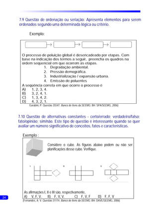 7.9 Questão de ordenação ou seriação: Apresenta elementos para serem
     ordenados segundo uma determinada lógica ou critério.

            Exemplo:




       O processo de poluição global é desencadeado por etapas. Com
       base na indicação dos termos a seguir, preencha os quadros na
       ordem seqüencial em que ocorrem as etapas.
                     1. Degradação ambiental.
                     2. Pressão demográfica.
                     3. Industrialização / expansão urbana.
                     4. Emissão de poluentes
       A seqüência correta em que ocorre o processo é
       A)   1, 2, 3, 4.
       B)   3, 2, 4, 1.
       C)   1, 3, 4, 2.
       D)   4, 3, 2, 1.
            Garabini, P. Questão 35547. Banco de Itens da SEEMG. BH: SPA/SEEMG, 2006)


     7.10 Questão de alternativas constantes - certo/errado; verdadeiro/falso;
     fato/opinião; sim/não. Este tipo de questão é interessante quando se quer
     avaliar um número significativo de conceitos, fatos e características.

       Exemplo :

                           Considere o cubo. As figuras abaixo podem ou não ser
                           planificações desse cubo. Verifique.




        As afirmações I, II e III são, respectivamente,
24      A) V, F, V.       B) F, V, V.           C) F, V, F          D) F, F, V
       (Fernandes, A. V. Questão 31174. Banco de Itens da SEEMG. BH: DAVE/SEEMG, 2006)
 