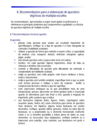 8. Recomendações para a elaboração de questões
                objetivas de múltipla-escolha
As recomendações apresentadas a seguir visam ajudar os professores a
eliminarem os principais problemas que comprometem a qualidade e a eficácia
de questões objetivas de múltipla escolha

8.1 Recomendações técnicas quanto:

À questão:
    §   planeje cada questão para avaliar um resultado importante de
        aprendizagem; verifique se o tipo de questão é o mais adequado ao
        conteúdo e habilidade avaliados;
    §   elabore a questão de forma que estimule o exame crítico, a capacidade
        de analisar, criar, comparar, deduzir, sintetizar, extrapolar, aplicar,
        julgar, avaliar;
    § vincule questões entre si para evitar erros em cadeia;
        não
    §   focalize, em cada questão, tópicos importantes, deixe de lado as
        minúcias e detalhes não essenciais;
    §   controle a dificuldade da questão pela dificuldade do conteúdo e
        complexidade da habilidade avaliada.
    § as questões com estilo próprio, evite frases similares a livros,
        redija
        textos e documentos;
    § a questão com sentido completo; especifique bem o que se pede
        redija
        com termos precisos e indique a base da resposta; facilite a
        compreensão do texto e elimine o que for supérfluo;
    § expressões ambíguas ou as que possibilitam mais de uma
        evite
        interpretação; procure apresentar na forma positiva tanto o enunciado
        quanto as alternativas para não frisar o erro; quando a negação for
        importante, grife a palavra que a indica;
    § ilustrações originais (fotos, figuras, textos, reportagens sobre
        use
        assuntos atuais, fontes etc) como referência para tornar as questões
        mais atrativas; em hipótese alguma inclua ilustração em caráter
        decorativo; verifique, quando utilizar gravuras, textos ou outro tipo de
        ilustração, se a propriedade ou o elemento mencionado realmente
        existe e se o tamanho possibilita a leitura plena de todos os seus
        elementos; se necessário, faça adaptações; verifique também se a
                                                                                   25
        impressão será colorida, caso contrário, use ilustrações em preto e
        branco;
 