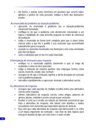§ fontes e autoria como referência em questões que versem sobre
          cite
          opiniões e pontos de vista pessoais; indique a fonte das ilustrações
          usadas.

     Ao enunciado do problema ou situação-problema:
        §   apresente no enunciado o problema (ou a situação-problema)
            claramente formulado;
        §   certifique-se de que o problema está diretamente relacionado a um
            tópico e habilidade de cada descritor proposto na matriz de referência
            da avaliação;
        § o enunciado de forma bem completa para que o aluno tenha
            redija
            clareza sobre o que lhe é pedido e seu raciocínio seja encaminhado
            naturalmente para a resposta;
        §   assinale os elementos focalizados nas ilustrações com setas orientadas
            para fora da figura;
        § a solicitação que se faz em cada enunciado.
            varie

     À formulação de instruções para resposta:
         §   verifique se o enunciado explicita claramente o quê se exige do
             avaliando e como ele deve proceder;
         § a instrução de maneira positiva; não empregue termos como
             redija
             exceto, incorreto, errado, não, nenhum;
         §   assegure-se de que a instrução exprime a tarefa desejada em conexão
             com o problema proposto;
         § utilize repetidamente a expressão: Assinale a alternativa correta.
             não

     Às alternativas de resposta:
         §    assegure que cada questão de múltipla escolha tenha uma alternativa
              correta como resposta;
         §    elimine indicadores da resposta correta, como artigos, palavras de
              gênero, plurais, evitando o acerto casual ou por exclusão;
         §    focalize o certo ou o errado em relação ao elemento essencial de que
              trata a alternativa de resposta, não falseie com detalhes e dados
              secundários nem elementos que dependam apenas de atenção;
         § com que cada alternativa de resposta seja interessante e se refira
              faça
              a um tópico importante do conteúdo – não trate de dois tópicos para
              não gerar dúvidas do tipo: um está certo e o outro errado;
26
 