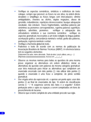 §Verifique os aspectos semânticos, sintáticos e estilísticos do texto;
      coloque, sempre que possível, as frases na voz ativa, na ordem direta;
      desdobre e simplifique as frases longas com intercalações; elimine
      ambigüidades, chavões ou clichês, duplas negações, abuso do
      gerúndio, redundâncias, repetições desnecessárias; busque adequação
      vocabular, não estruture frases fragmentadas, substitua palavras por
      sinônimos ou pronomes correspondentes, suprima palavras supérfluas:
      adjetivos, advérbios, pronomes;       verifique a adequação dos
      articuladores sintáticos e sua coerência semântica; verifique os
      aspectos gramaticais necessários a um texto redigido na língua padrão:
      acentuação gráfica, concordância nominal e verbal, grafia das palavras,
      pontuação, regência nominal e verbal.
     §Verifique a harmonia global do texto.
     §Padronize o texto de acordo com as normas de publicação da
      Associação Brasileira de Normas Técnicas (ABNT). A referência básica
      tem os seguintes elementos:
         (Sobrenome do autor, nome abreviado. Título da obra. Local: editora, ano. p. --.)
         (http//www.aaaaaaaaaaaaaaaaaaaaaa. Acesso em: __/__/__.)
     §Observe as mesmas normas para todas as questões de uma mesma
      prova: organizar as alternativas em ordem alfabética; iniciar as
      alternativas da questão com palavras da mesma categoria gramatical;
      usar letra maiúscula para iniciar as alternativas que completem um
      enunciado encerrado com dois pontos (:); não utilizar dois pontos (:)
      quando o enunciado é uma frase a completar, de pleno sentido
      gramatical.
     § vírgula antes da expressão etc. e apenas um ponto após; usar dois
      Use
      pontos (:) ao final de enunciados do tipo: “A ordem de classificação
      correta é: “ / “A seqüência correta dos fatos é a seguinte”; Evitem
      pontuação antes e após os espaços a serem completados em itens de
      preenchimento de lacunas.
     §Observe que o nome completo de uma entidade precede sua sigla.




28
 