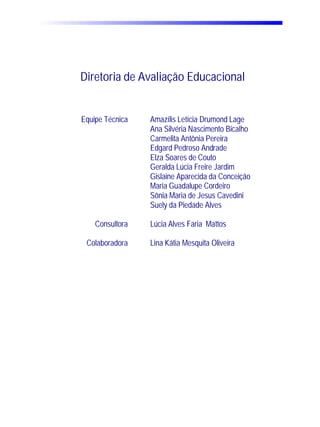 Diretoria de Avaliação Educacional


Equipe Técnica   Amazílis Letícia Drumond Lage
                 Ana Silvéria Nascimento Bicalho
                 Carmelita Antônia Pereira
                 Edgard Pedroso Andrade
                 Elza Soares de Couto
                 Geralda Lúcia Freire Jardim
                 Gislaine Aparecida da Conceição
                 Maria Guadalupe Cordeiro
                 Sônia Maria de Jesus Cavedini
                 Suely da Piedade Alves

    Consultora   Lúcia Alves Faria Mattos

 Colaboradora    Lina Kátia Mesquita Oliveira
 