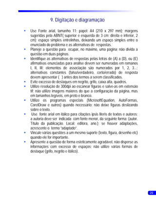 9. Digitação e diagramação

§ Fonte arial, tamanho 11; papel: A4 (210 x 297 mm); margens
 Use
 sugeridas pela ABNT( superior e esquerda de 3 cm; direita e inferior, 2
 cm); espaço simples entrelinhas, deixando um espaço simples entre o
 enunciado do problema e as alternativas de respostas.
§Planeje a questão para ocupar, no máximo, uma página; não divida a
 questão em duas páginas.
§Identifique as alternativas de respostas pelas letras de (A) a (D), ou (E)
 afirmativas enunciadas para análise devem ser numeradas em romanos
 I, II, III; elementos de associação são numerados por 1, 2, 3...;
 alternativas constantes (falso/verdadeiro, certo/errado) de resposta
 devem apresentar ( ) antes dos termos a serem classificados.
§ excesso de destaques em negrito, grifo, caixa alta, quadros.
 Evite
§ resolução de 300dpi ao escanear figuras e salve-as em extensão
 Utilize
 tif; não utilize imagens maiores do que a configuração da página, mas
 em tamanhos legíveis, em preto e branco.
§Utilize os programas especiais (MicrosoftEquation, AutoFormas,
 CorelDraw e outros) quando necessário; não deixe figuras deslizando
 sobre o texto.
§ fonte arial em itálico para citações ipsis literis de textos e autores;
  Use
 a autoria deve ser indicada com fonte menor, da seguinte forma: (autor.
 Título da publicação. Local: editora, ano.); se houver adaptações,
 acrescente o termo “adaptado”.
§Vincule várias questões a um mesmo suporte (texto, figura, desenho etc)
 quando ele for importante.
§Apresente a questão de forma esteticamente agradável, não disperse as
 informações com excesso de espaços; não utilize várias formas de
 destaque (grifo, negrito e itálico).




                                                                              29
 