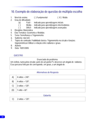 10. Exemplo de elaboração de questão de múltipla escolha
     1.     Nível de ensino:          ( ) Fundamental              ( X ) Médio
     2.     Grau de dificuldade:
                 (x)       Fácil - indicado para aprendizagens iniciais
                 ( )       Médio - indicado para aprendizagens intermediárias
                 ( )       Difícil - indicado para aprendizagens avançadas
     3.     Disciplina: Matemática
     4.     Eixo Temático: Geometria e Medidas
     5.     Tema: Semelhança e Trigonometria
     6.     Subtema: não tem
     7.     Tópico de conteúdo / habilidade básica: Trigonometria no círculo e funções
            trigonométricas/ Utilizar a relação entre radianos e graus.
     8.     Autoria:
     9.     Data: 10/01/2005


           QUESTÃO
                                        Enunciado do problema
     Um ciclista, numa pista circular, parte de um ponto P e descreve um ângulo de radianos.
     Esse percurso feito por ele corresponde, em graus, a um ângulo de


                                       Alternativas de Resposta

      A)      4 voltas + 240°.
      B)      4 voltas + 120°.
      C)      2 voltas + 120°.
      (D)     1 volta + 60°.

                                               Gabarito
      C)       2 voltas + 120°.




30
 