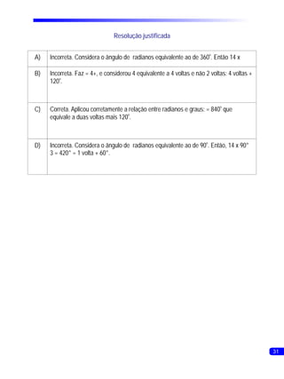 Resolução justificada


A)   Incorreta. Considera o ângulo de radianos equivalente ao de 360o. Então 14 x

B)   Incorreta. Faz = 4+, e considerou 4 equivalente a 4 voltas e não 2 voltas: 4 voltas +
     120o.



C)   Correta. Aplicou corretamente a relação entre radianos e graus: = 840o que
     equivale a duas voltas mais 120o.



D)   Incorreta. Considera o ângulo de radianos equivalente ao de 90o. Então, 14 x 90°
     3 = 420° = 1 volta + 60°.




                                                                                             31
 
