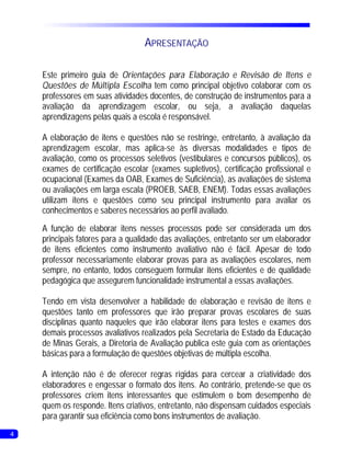 APRESENTAÇÃO

    Este primeiro guia de Orientações para Elaboração e Revisão de Itens e
    Questões de Múltipla Escolha tem como principal objetivo colaborar com os
    professores em suas atividades docentes, de construção de instrumentos para a
    avaliação da aprendizagem escolar, ou seja, a avaliação daquelas
    aprendizagens pelas quais a escola é responsável.

    A elaboração de itens e questões não se restringe, entretanto, à avaliação da
    aprendizagem escolar, mas aplica-se às diversas modalidades e tipos de
    avaliação, como os processos seletivos (vestibulares e concursos públicos), os
    exames de certificação escolar (exames supletivos), certificação profissional e
    ocupacional (Exames da OAB, Exames de Suficiência), as avaliações de sistema
    ou avaliações em larga escala (PROEB, SAEB, ENEM). Todas essas avaliações
    utilizam itens e questões como seu principal instrumento para avaliar os
    conhecimentos e saberes necessários ao perfil avaliado.
    A função de elaborar itens nesses processos pode ser considerada um dos
    principais fatores para a qualidade das avaliações, entretanto ser um elaborador
    de itens eficientes como instrumento avaliativo não é fácil. Apesar de todo
    professor necessariamente elaborar provas para as avaliações escolares, nem
    sempre, no entanto, todos conseguem formular itens eficientes e de qualidade
    pedagógica que assegurem funcionalidade instrumental a essas avaliações.

    Tendo em vista desenvolver a habilidade de elaboração e revisão de itens e
    questões tanto em professores que irão preparar provas escolares de suas
    disciplinas quanto naqueles que irão elaborar itens para testes e exames dos
    demais processos avaliativos realizados pela Secretaria de Estado da Educação
    de Minas Gerais, a Diretoria de Avaliação publica este guia com as orientações
    básicas para a formulação de questões objetivas de múltipla escolha.

    A intenção não é de oferecer regras rígidas para cercear a criatividade dos
    elaboradores e engessar o formato dos itens. Ao contrário, pretende-se que os
    professores criem itens interessantes que estimulem o bom desempenho de
    quem os responde. Itens criativos, entretanto, não dispensam cuidados especiais
    para garantir sua eficiência como bons instrumentos de avaliação.
4
 