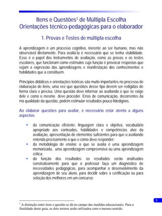 Itens e Questões1 de Múltipla Escolha
Orientações técnico-pedagógicas para o elaborador
               1. Provas e Testes de múltipla escolha
A aprendizagem é um processo cognitivo, inerente ao ser humano, mas não
observável diretamente. Para avaliá-la é necessário que se tenha visibilidade.
Esse é o papel dos instrumentos de avaliação, como as provas e os testes
escolares, que funcionam como estímulos cuja função é provocar respostas que
sejam a expressão das aprendizagens e manifestação dos conhecimentos e
habilidades que a constituem.

Princípios didáticos e orientações teóricas são muito importantes no processo de
elaboração de itens, uma vez que questões desse tipo devem ser redigidas de
forma clara e precisa. Uma questão deve informar ao avaliando o que se exige
dele e como o mesmo deve proceder. Erros de comunicação, decorrentes da
má qualidade da questão, podem estimular resultados pouco fidedignos.

Ao elaborar questões para avaliar, é necessário estar atento a alguns
aspectos:

    § comunicação eficiente: linguagem clara e objetiva, vocabulário
     da
     apropriado aos conteúdos, habilidades e competências alvo da
     avaliação, apresentação de elementos suficientes para que o avaliando
     entenda precisamente o que e como deve responder;
    § metodologia de ensino: o que se avalia é uma aprendizagem
     da
     memorizada, uma aprendizagem compreensiva ou uma aprendizagem
     crítica;
    § função dos resultados: os resultados serão analisados
     da
     construtivamente para que o professor faça um diagnóstico de
     necessidades pedagógicas, para acompanhar o desenvolvimento da
     aprendizagem de seu aluno, para decidir sobre a certificação ou para
     seleção dos melhores em um concurso;




                                                                                     5
1
  A distinção entre item e questão se dá no campo das medidas educacionais. Para a
finalidade deste guia, os dois termos serão utilizados com o mesmo sentido.
 