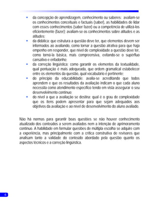 § concepção de aprendizagem, conhecimento ou saberes: avaliam-se
         da
         os conhecimentos conceituais e factuais (saber), as habilidades de lidar
         com esses conhecimentos (saber fazer) ou a competência de utilizá-los
         eficientemente (fazer); avaliam-se os conhecimentos sobre atitudes e as
         atitudes;
        § didática: que estrutura a questão deve ter, que elementos devem ser
         da
         informados ao avaliando, como tornar a questão atrativa para que haja
         empenho em responder, que nível de complexidade a questão deve ter,
         como torná-la básica, mais compreensiva, evitando-se o supérfluo
         cansativo e enfadonho;
        § correção lingüística: como garantir os elementos da textualidade,
         da
         qual pontuação é mais adequeada, que ordem gramatical estabelecer
         entre os elementos da questão, qual vocabulário é pertinente;
        § princípio da educabilidade: avalia-se acreditando que todos
         do
         aprendem e que os resultados da avaliação indicam o que cada aluno
         necessita como atendimento específico tendo em vista assegurar o seu
         desenvolvimento contínuo;
        § nível a que a avaliação se destina: qual é o grau de complexidade
         do
         que os itens podem apresentar para que sejam adequados aos
         objetivos da avaliação e ao nível de desenvolvimento do aluno avaliado.


    Não há normas para garantir boas questões se não houver conhecimento
    atualizado dos conteúdos a serem avaliados nem a intenção de aprimoramento
    contínuo. A habilidade em formular questões de múltipla escolha se adquire com
    a experiência, mas principalmente com a crítica construtiva de revisores que
    analisam tanto a validade do conteúdo abordado pela questão quanto os
    aspectos técnicos e a correção lingüística.




6
 