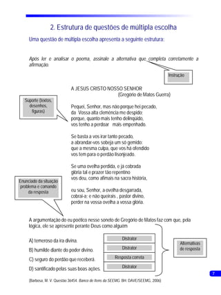 2. Estrutura de questões de múltipla escolha
     Uma questão de múltipla escolha apresenta a seguinte estrutura:


     Após ler e analisar o poema, assinale a alternativa que completa corretamente a
     afirmação.
                                                                                     Instrução

                             A JESUS CRISTO NOSSO SENHOR
                                                (Gregório de Matos Guerra)
   Suporte (textos,
     desenhos,               Pequei, Senhor, mas não porque hei pecado,
      figuras)               da Vossa alta clemência me despido;
                             porque, quanto mais tenho delinqüido,
                             vos tenho a perdoar mais empenhado.

                             Se basta a vos irar tanto pecado,
                             a abrandar-vos sobeja um só gemido:
                             que a mesma culpa, que vos há ofendido
                             vos tem para o perdão lisonjeado.

                             Se uma ovelha perdida, e já cobrada
                             glória tal e prazer tão repentino
                             vos deu, como afimais na sacra história,
Enunciado da situação
 problema e comando
     da resposta             eu sou, Senhor, a ovelha desgarrada,
                             cobrai-a; e não queirais , pastor divino,
                             perder na vossa ovelha a vossa glória.


     A argumentação do eu poético nesse soneto de Gregório de Matos faz com que, pela
     lógica, ele se apresente perante Deus como alguém

     A) temeroso da ira divina.                            Distrator
                                                                                           Alternativas
     B) humilde diante do poder divino.                    Distrator                       de resposta

     C) seguro do perdão que receberá.                 Resposta correta

     D) santificado pelas suas boas ações.                 Distrator
                                                                                                          7
     (Barbosa, M. V. Questão 36454. Banco de Itens da SEEMG. BH: DAVE/SEEMG, 2006)
 