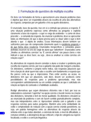 3. Formulação de questões de múltipla escolha
    Os itens são formulados de forma a apresentarem uma situação problema clara
    e objetiva que deve ser respondida através da escolha de uma das alternativas
    de resposta, compostas por um gabarito e três ou quatro distratores.

    O enunciado, base da questão, traz em si o estímulo que provoca a resposta. É
    uma situação problema expressa como afirmativa ou pergunta e explicita
    claramente a base da resposta – o quê se exige do avaliando – e como ele deve
    proceder – o comando da resposta. Ao enunciar o problema, deve-se apresentar
    todas as informações de que o aluno precisa para se situar sobre o quê o item
    aborda e que é objeto de análise. Essas informações devem também ser
    suficientes para que ele compreenda claramente qual é o problema proposto e
    de que forma deve resolvê-lo. Enunciados inespecíficos e comandos pouco
    definidos incorrem no erro de exigir do aluno que “adivinhem”. Enunciados como
    “Analise as afirmativas corretas” ou “É correto afirmar” são pouco claros e não
    indicam o que se deve fazer, ou seja , deve-se analisar se estão corretas em
    relação a quê?

    As alternativas de resposta devem convidar o aluno a resolver o problema pela
    escolha da resposta correta, por isso o gabarito não pode dar margem a dúvidas.
    Os distratores, conforme o próprio nome indica, são respostas plausíveis que
    têm a função de atrair quem não sabe e escolhe sem fundamento a resposta que
    lhe parece certa ou que o impressiona. Para evitar acertos ao acaso, os
    distratores têm que ser plausíveis, vale dizer, devem ser aceitáveis como
    possibilidades de respostas para o problema apresentado, mas não
    correspondem satisfatoriamente ou em sentido completo ao que é solicitado em
    relação ao tópico de conteúdo e à habilidade avaliados.

    Redigir alternativas que sejam distratores eficientes não é fácil, por isso os
    elaboradores costumam “caprichar” na opção correta e investir menos na criação
    dos distratores, tornando o item de menor qualidade. Os distratores vinculam-se
    ao enunciado do problema e com ele fazem sentido gramaticalmente completo,
    mas são independentes entre si. Apresentam sintonia com o gabarito e são
    respostas corretas para outras perguntas. Mantêm uma certa similaridade de
    estilo e complexidade de redação com a opção correta criando paralelismo, ou
    seja, um padrão homogêneo entre as alternativas de resposta através da
8   sintonia entre o que todas abordam, a extensão do texto, o nível de dificuldade, a   7
    estrutura sintática, a abrangência do que enfocam, o tipo de categoria ou espécie
    focalizada, o estilo e a correção linguistica.
 