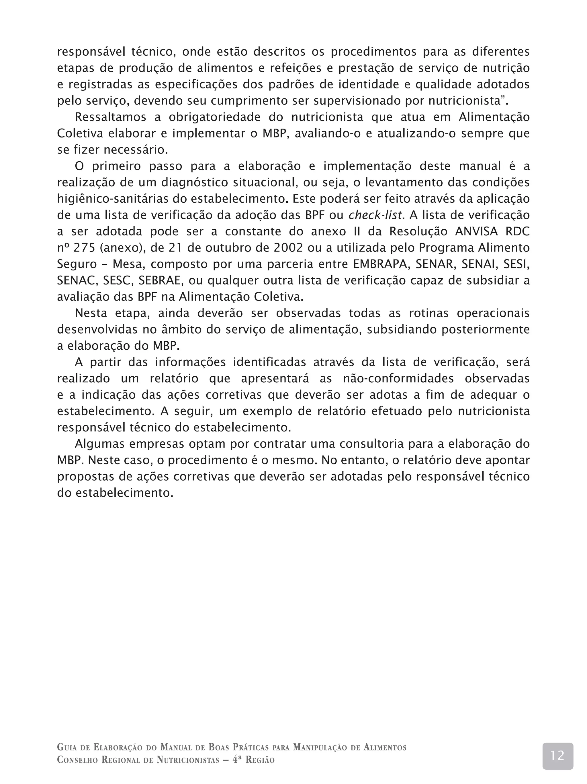 responsável técnico, onde estão descritos os procedimentos para as diferentes
etapas de produção de alimentos e refeições e prestação de serviço de nutrição
e registradas as especificações dos padrões de identidade e qualidade adotados
pelo serviço, devendo seu cumprimento ser supervisionado por nutricionista”.
   Ressaltamos a obrigatoriedade do nutricionista que atua em Alimentação
Coletiva elaborar e implementar o MBP, avaliando-o e atualizando-o sempre que
se fizer necessário.
   O primeiro passo para a elaboração e implementação deste manual é a
realização de um diagnóstico situacional, ou seja, o levantamento das condições
higiênico-sanitárias do estabelecimento. Este poderá ser feito através da aplicação
de uma lista de verificação da adoção das BPF ou check-list. A lista de verificação
a ser adotada pode ser a constante do anexo II da Resolução ANVISA RDC
nº 275 (anexo), de 21 de outubro de 2002 ou a utilizada pelo Programa Alimento
Seguro – Mesa, composto por uma parceria entre EMBRAPA, SENAR, SENAI, SESI,
SENAC, SESC, SEBRAE, ou qualquer outra lista de verificação capaz de subsidiar a
avaliação das BPF na Alimentação Coletiva.
   Nesta etapa, ainda deverão ser observadas todas as rotinas operacionais
desenvolvidas no âmbito do serviço de alimentação, subsidiando posteriormente
a elaboração do MBP.
   A partir das informações identificadas através da lista de verificação, será
realizado um relatório que apresentará as não-conformidades observadas
e a indicação das ações corretivas que deverão ser adotas a fim de adequar o
estabelecimento. A seguir, um exemplo de relatório efetuado pelo nutricionista
responsável técnico do estabelecimento.
   Algumas empresas optam por contratar uma consultoria para a elaboração do
MBP. Neste caso, o procedimento é o mesmo. No entanto, o relatório deve apontar
propostas de ações corretivas que deverão ser adotadas pelo responsável técnico
do estabelecimento.




G uia de e laboração do M anual de B oas P ráticas para M anipulação   de   A limentos
C onselho R egional de N utricionistas – 4ª R egião                                      12
 