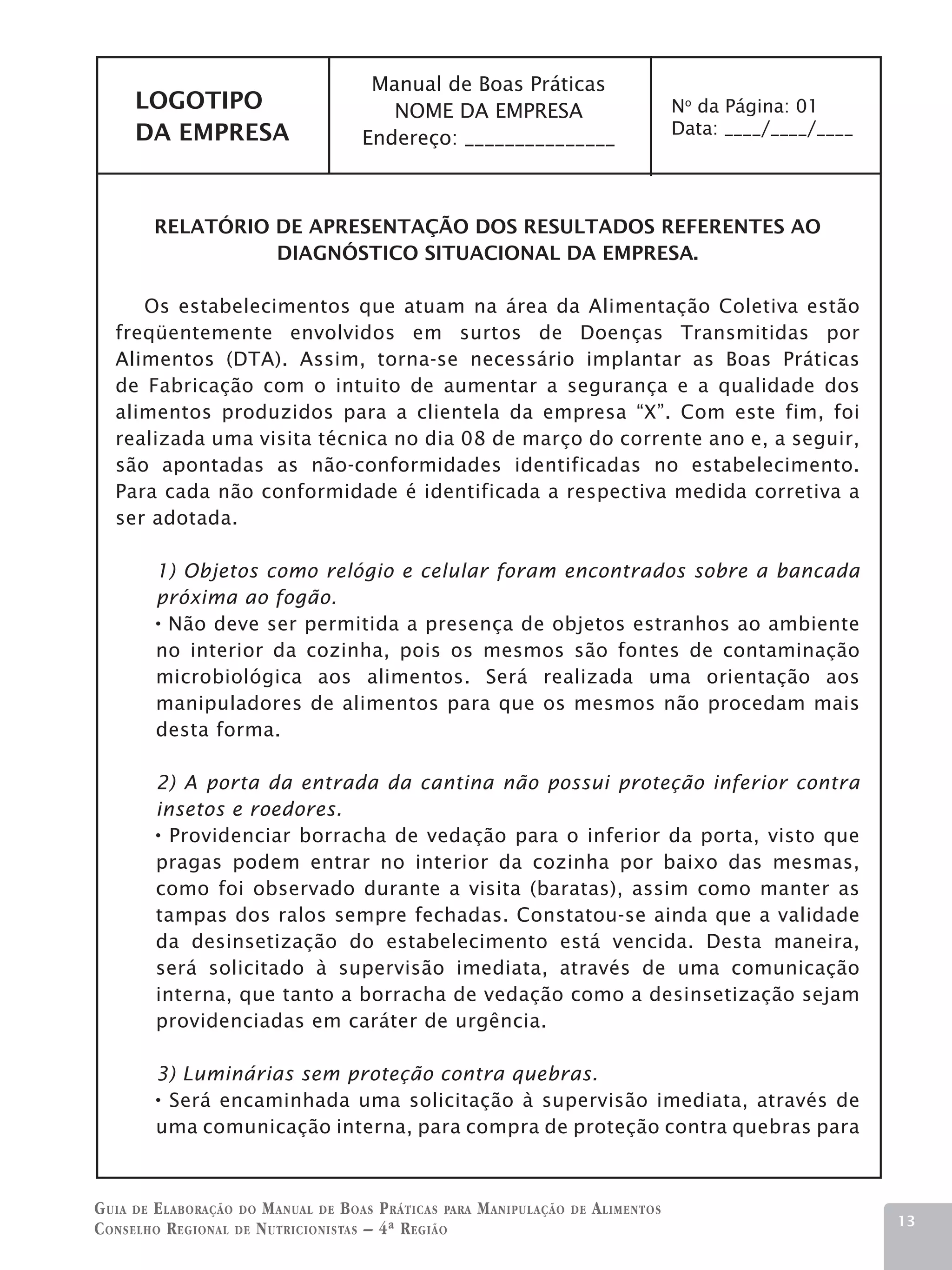 Manual de Boas Práticas
     LOGOTIPO                            NOME DA EMPRESA                                 No da Página: 01
     DA EMPRESA                                                                          Data: ____/____/____
                                      Endereço: _______________



        RELATÓRIO DE APRESENTAÇÃO DOS RESULTADOS REFERENTES AO
                  DIAGNÓSTICO SITUACIONAL DA EMPRESA.

      Os estabelecimentos que atuam na área da Alimentação Coletiva estão
   freqüentemente envolvidos em surtos de Doenças Transmitidas por
   Alimentos (DTA). Assim, torna-se necessário implantar as Boas Práticas
   de Fabricação com o intuito de aumentar a segurança e a qualidade dos
   alimentos produzidos para a clientela da empresa “X”. Com este fim, foi
   realizada uma visita técnica no dia 08 de março do corrente ano e, a seguir,
   são apontadas as não-conformidades identificadas no estabelecimento.
   Para cada não conformidade é identificada a respectiva medida corretiva a
   ser adotada.

        1) Objetos como relógio e celular foram encontrados sobre a bancada
        próxima ao fogão.
         Não deve ser permitida a presença de objetos estranhos ao ambiente
        no interior da cozinha, pois os mesmos são fontes de contaminação
        microbiológica aos alimentos. Será realizada uma orientação aos
        manipuladores de alimentos para que os mesmos não procedam mais
        desta forma.

        2) A porta da entrada da cantina não possui proteção inferior contra
        insetos e roedores.
          Providenciar borracha de vedação para o inferior da porta, visto que
        pragas podem entrar no interior da cozinha por baixo das mesmas,
        como foi observado durante a visita (baratas), assim como manter as
        tampas dos ralos sempre fechadas. Constatou-se ainda que a validade
        da desinsetização do estabelecimento está vencida. Desta maneira,
        será solicitado à supervisão imediata, através de uma comunicação
        interna, que tanto a borracha de vedação como a desinsetização sejam
        providenciadas em caráter de urgência.

        3) Luminárias sem proteção contra quebras.
         Será encaminhada uma solicitação à supervisão imediata, através de
        uma comunicação interna, para compra de proteção contra quebras para



G uia de e laboração do M anual de B oas P ráticas para M anipulação   de   A limentos
                                                                                                                13
C onselho R egional de N utricionistas – 4ª R egião
 