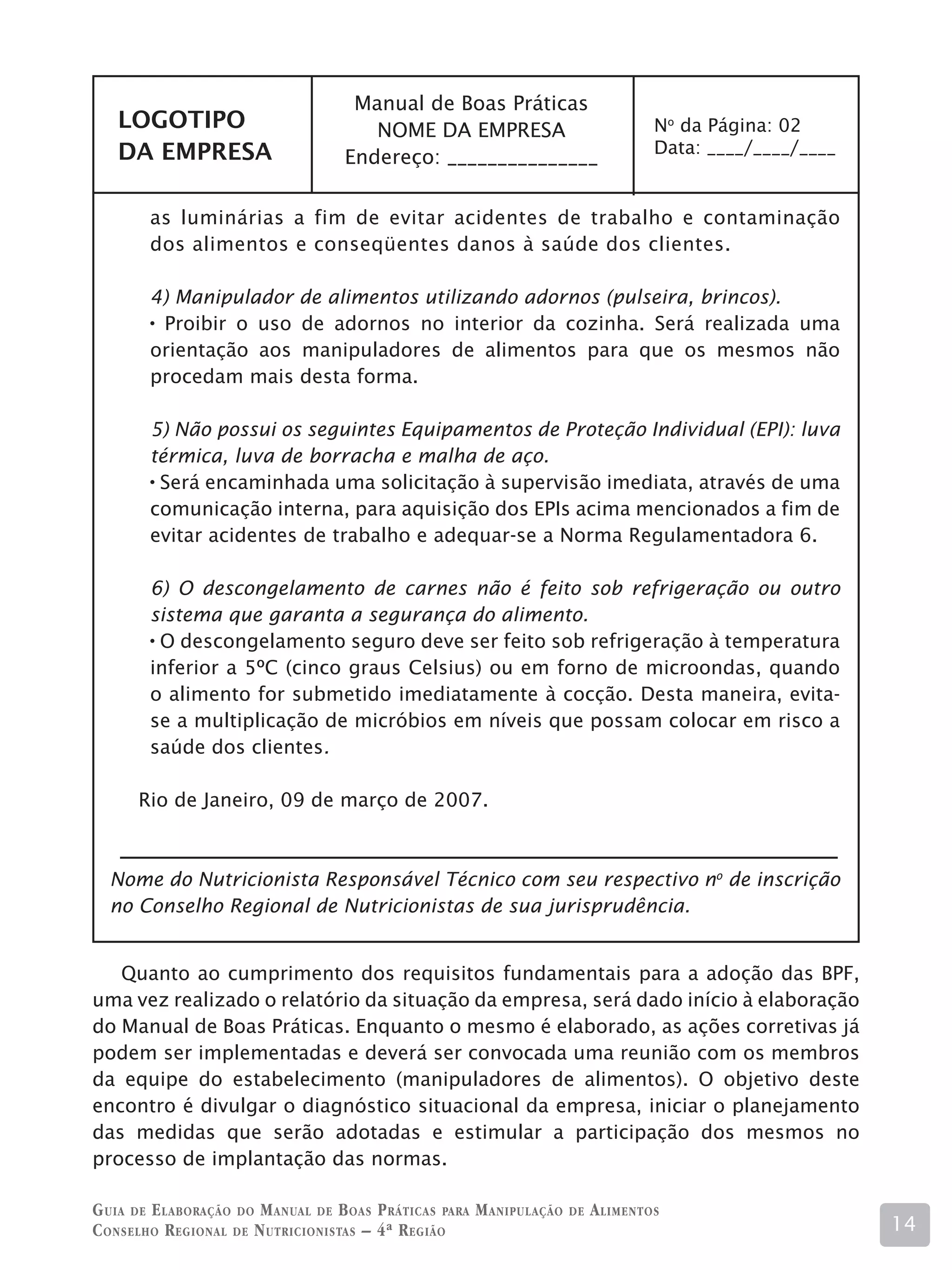 Manual de Boas Práticas
   LOGOTIPO                            NOME DA EMPRESA                               No da Página: 02
   DA EMPRESA                                                                        Data: ____/____/____
                                    Endereço: _______________

        as luminárias a fim de evitar acidentes de trabalho e contaminação
        dos alimentos e conseqüentes danos à saúde dos clientes.

        4) Manipulador de alimentos utilizando adornos (pulseira, brincos).
         Proibir o uso de adornos no interior da cozinha. Será realizada uma
        orientação aos manipuladores de alimentos para que os mesmos não
        procedam mais desta forma.

        5) Não possui os seguintes Equipamentos de Proteção Individual (EPI): luva
        térmica, luva de borracha e malha de aço.
         Será encaminhada uma solicitação à supervisão imediata, através de uma
        comunicação interna, para aquisição dos EPIs acima mencionados a fim de
        evitar acidentes de trabalho e adequar-se a Norma Regulamentadora 6.

        6) O descongelamento de carnes não é feito sob refrigeração ou outro
        sistema que garanta a segurança do alimento.
         O descongelamento seguro deve ser feito sob refrigeração à temperatura
        inferior a 5ºC (cinco graus Celsius) ou em forno de microondas, quando
        o alimento for submetido imediatamente à cocção. Desta maneira, evita-
        se a multiplicação de micróbios em níveis que possam colocar em risco a
        saúde dos clientes.

      Rio de Janeiro, 09 de março de 2007.



  Nome do Nutricionista Responsável Técnico com seu respectivo no de inscrição
  no Conselho Regional de Nutricionistas de sua jurisprudência.


   Quanto ao cumprimento dos requisitos fundamentais para a adoção das BPF,
uma vez realizado o relatório da situação da empresa, será dado início à elaboração
do Manual de Boas Práticas. Enquanto o mesmo é elaborado, as ações corretivas já
podem ser implementadas e deverá ser convocada uma reunião com os membros
da equipe do estabelecimento (manipuladores de alimentos). O objetivo deste
encontro é divulgar o diagnóstico situacional da empresa, iniciar o planejamento
das medidas que serão adotadas e estimular a participação dos mesmos no
processo de implantação das normas.

G uia de e laboração do M anual de B oas P ráticas para M anipulação   de   A limentos
C onselho R egional de N utricionistas – 4ª R egião                                                         14
 