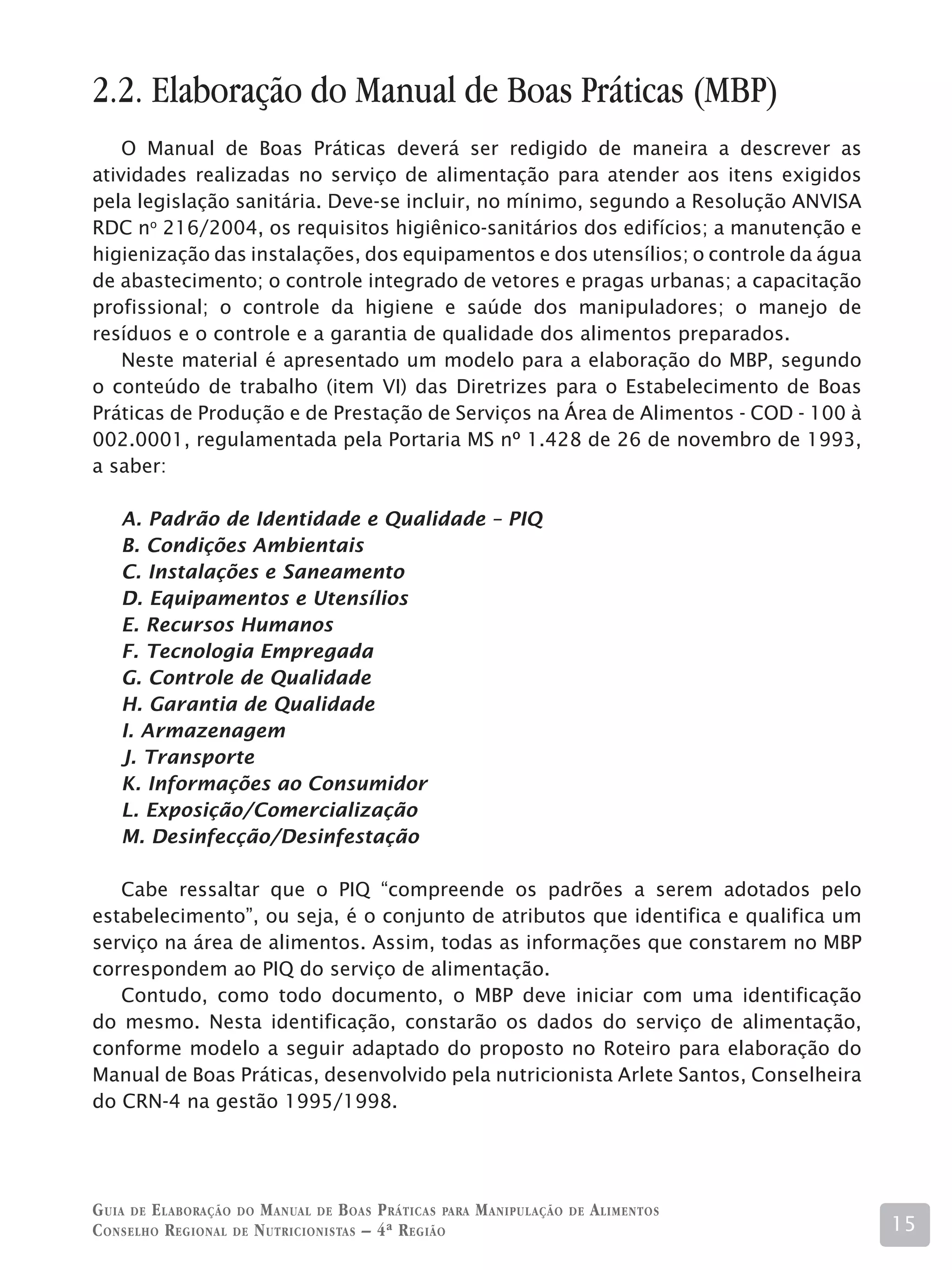 2.2. Elaboração do Manual de Boas Práticas (MBP)
    O Manual de Boas Práticas deverá ser redigido de maneira a descrever as
atividades realizadas no serviço de alimentação para atender aos itens exigidos
pela legislação sanitária. Deve-se incluir, no mínimo, segundo a Resolução ANVISA
RDC no 216/2004, os requisitos higiênico-sanitários dos edifícios; a manutenção e
higienização das instalações, dos equipamentos e dos utensílios; o controle da água
de abastecimento; o controle integrado de vetores e pragas urbanas; a capacitação
profissional; o controle da higiene e saúde dos manipuladores; o manejo de
resíduos e o controle e a garantia de qualidade dos alimentos preparados.
    Neste material é apresentado um modelo para a elaboração do MBP, segundo
o conteúdo de trabalho (item VI) das Diretrizes para o Estabelecimento de Boas
Práticas de Produção e de Prestação de Serviços na Área de Alimentos - COD - 100 à
002.0001, regulamentada pela Portaria MS nº 1.428 de 26 de novembro de 1993,
a saber:

    A. Padrão de Identidade e Qualidade – PIQ
    B. Condições Ambientais
    C. Instalações e Saneamento
    D. Equipamentos e Utensílios
    E. Recursos Humanos
    F. Tecnologia Empregada
    G. Controle de Qualidade
    H. Garantia de Qualidade
    I. Armazenagem
    J. Transporte
    K. Informações ao Consumidor
    L. Exposição/Comercialização
    M. Desinfecção/Desinfestação

   Cabe ressaltar que o PIQ “compreende os padrões a serem adotados pelo
estabelecimento”, ou seja, é o conjunto de atributos que identifica e qualifica um
serviço na área de alimentos. Assim, todas as informações que constarem no MBP
correspondem ao PIQ do serviço de alimentação.
   Contudo, como todo documento, o MBP deve iniciar com uma identificação
do mesmo. Nesta identificação, constarão os dados do serviço de alimentação,
conforme modelo a seguir adaptado do proposto no Roteiro para elaboração do
Manual de Boas Práticas, desenvolvido pela nutricionista Arlete Santos, Conselheira
do CRN-4 na gestão 1995/1998.




G uia de e laboração do M anual de B oas P ráticas para M anipulação   de   A limentos
C onselho R egional de N utricionistas – 4ª R egião                                      15
 