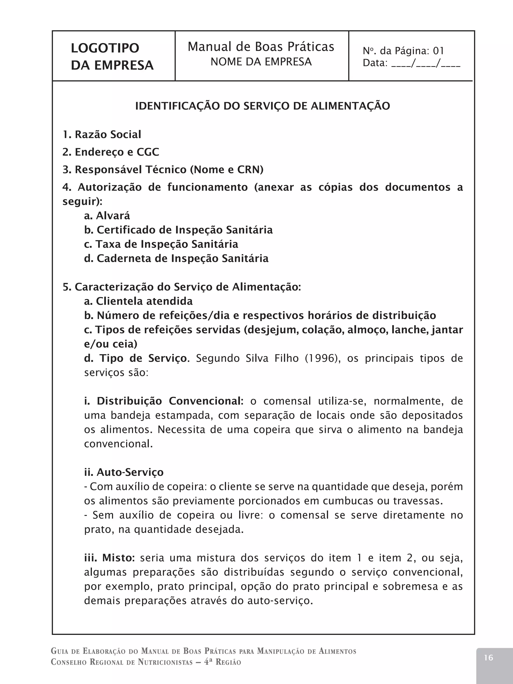 LOGOTIPO                       Manual de Boas Práticas                              No. da Página: 01
     DA EMPRESA                           NOME DA EMPRESA                                Data: ____/____/____



                      IDENTIFICAÇÃO DO SERVIÇO DE ALIMENTAÇÃO

   1. Razão Social
   2. Endereço e CGC
   3. Responsável Técnico (Nome e CRN)
   4. Autorização de funcionamento (anexar as cópias dos documentos a
   seguir):
       a. Alvará
       b. Certificado de Inspeção Sanitária
       c. Taxa de Inspeção Sanitária
       d. Caderneta de Inspeção Sanitária

   5. Caracterização do Serviço de Alimentação:
       a. Clientela atendida
       b. Número de refeições/dia e respectivos horários de distribuição
       c. Tipos de refeições servidas (desjejum, colação, almoço, lanche, jantar
       e/ou ceia)
       d. Tipo de Serviço. Segundo Silva Filho (1996), os principais tipos de
       serviços são:

        i. Distribuição Convencional: o comensal utiliza-se, normalmente, de
        uma bandeja estampada, com separação de locais onde são depositados
        os alimentos. Necessita de uma copeira que sirva o alimento na bandeja
        convencional.

        ii. Auto-Serviço
        - Com auxílio de copeira: o cliente se serve na quantidade que deseja, porém
        os alimentos são previamente porcionados em cumbucas ou travessas.
        - Sem auxílio de copeira ou livre: o comensal se serve diretamente no
        prato, na quantidade desejada.

        iii. Misto: seria uma mistura dos serviços do item 1 e item 2, ou seja,
        algumas preparações são distribuídas segundo o serviço convencional,
        por exemplo, prato principal, opção do prato principal e sobremesa e as
        demais preparações através do auto-serviço.



G uia de e laboração do M anual de B oas P ráticas para M anipulação   de   A limentos
                                                                                                                16
C onselho R egional de N utricionistas – 4ª R egião
 