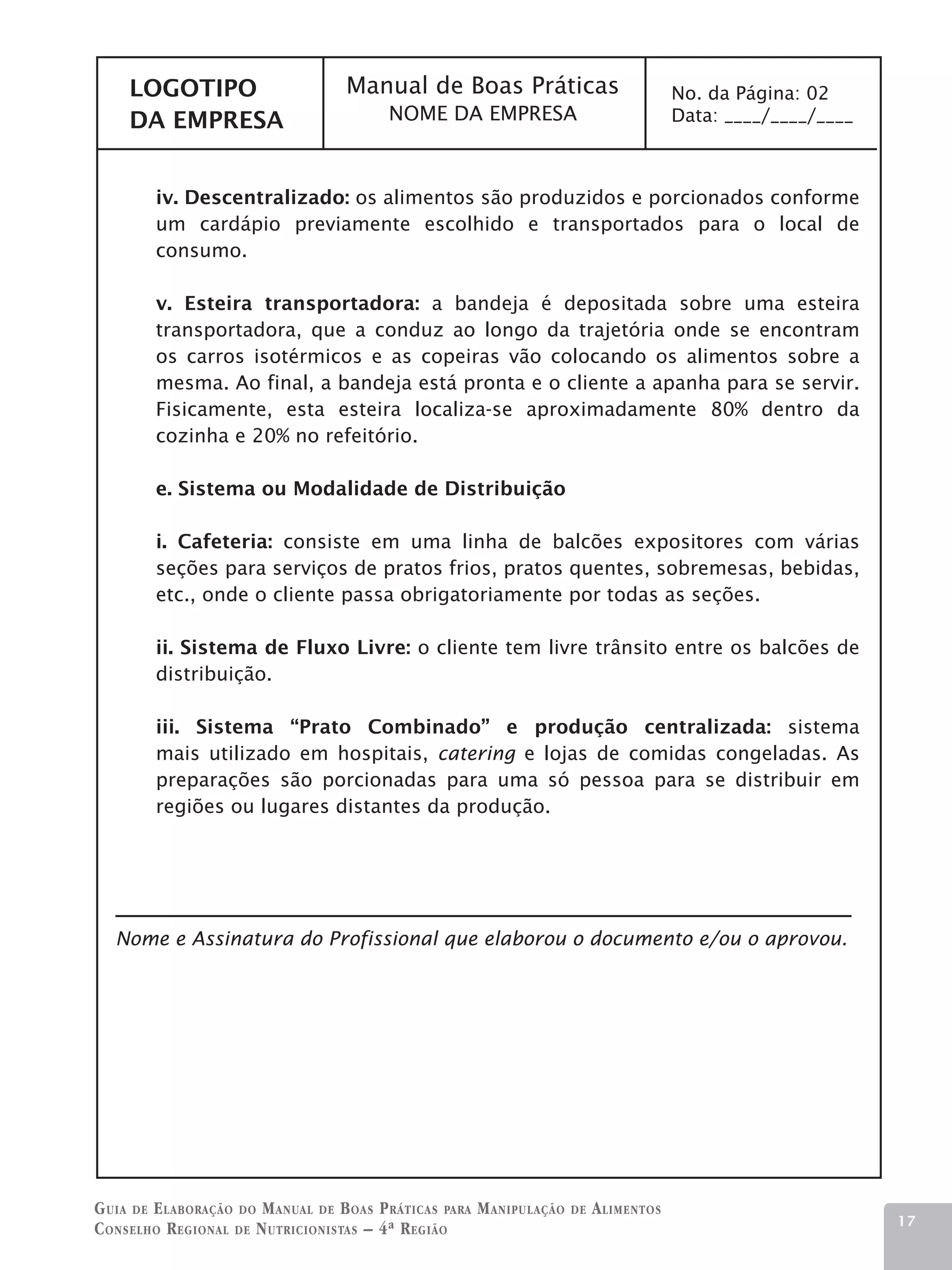 LOGOTIPO                       Manual de Boas Práticas                              No. da Página: 02
     DA EMPRESA                           NOME DA EMPRESA                                Data: ____/____/____



        iv. Descentralizado: os alimentos são produzidos e porcionados conforme
        um cardápio previamente escolhido e transportados para o local de
        consumo.

        v. Esteira transportadora: a bandeja é depositada sobre uma esteira
        transportadora, que a conduz ao longo da trajetória onde se encontram
        os carros isotérmicos e as copeiras vão colocando os alimentos sobre a
        mesma. Ao final, a bandeja está pronta e o cliente a apanha para se servir.
        Fisicamente, esta esteira localiza-se aproximadamente 80% dentro da
        cozinha e 20% no refeitório.

        e. Sistema ou Modalidade de Distribuição

        i. Cafeteria: consiste em uma linha de balcões expositores com várias
        seções para serviços de pratos frios, pratos quentes, sobremesas, bebidas,
        etc., onde o cliente passa obrigatoriamente por todas as seções.

        ii. Sistema de Fluxo Livre: o cliente tem livre trânsito entre os balcões de
        distribuição.

        iii. Sistema “Prato Combinado” e produção centralizada: sistema
        mais utilizado em hospitais, catering e lojas de comidas congeladas. As
        preparações são porcionadas para uma só pessoa para se distribuir em
        regiões ou lugares distantes da produção.




   Nome e Assinatura do Profissional que elaborou o documento e/ou o aprovou.




G uia de e laboração do M anual de B oas P ráticas para M anipulação   de   A limentos
                                                                                                                17
C onselho R egional de N utricionistas – 4ª R egião
 