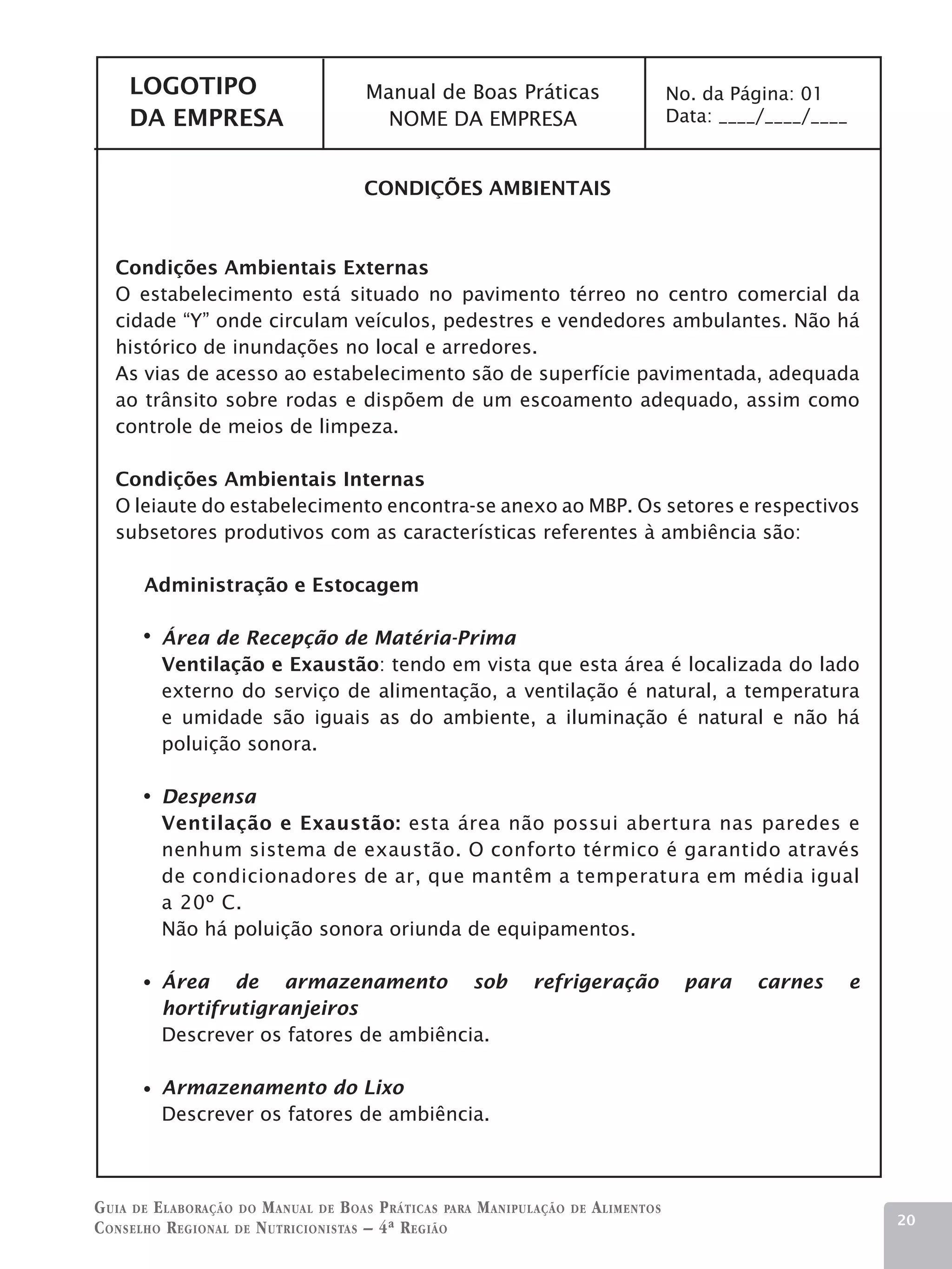 LOGOTIPO                          Manual de Boas Práticas                           No. da Página: 01
     DA EMPRESA                          NOME DA EMPRESA                                 Data: ____/____/____


                                       CONDIÇÕES AMBIENTAIS



   Condições Ambientais Externas
   O estabelecimento está situado no pavimento térreo no centro comercial da
   cidade “Y” onde circulam veículos, pedestres e vendedores ambulantes. Não há
   histórico de inundações no local e arredores.
   As vias de acesso ao estabelecimento são de superfície pavimentada, adequada
   ao trânsito sobre rodas e dispõem de um escoamento adequado, assim como
   controle de meios de limpeza.

   Condições Ambientais Internas
   O leiaute do estabelecimento encontra-se anexo ao MBP. Os setores e respectivos
   subsetores produtivos com as características referentes à ambiência são:

       Administração e Estocagem

         Área de Recepção de Matéria-Prima
         Ventilação e Exaustão: tendo em vista que esta área é localizada do lado
         externo do serviço de alimentação, a ventilação é natural, a temperatura
         e umidade são iguais as do ambiente, a iluminação é natural e não há
         poluição sonora.

         Despensa
         Ventilação e Exaustão: esta área não possui abertura nas paredes e
         nenhum sistema de exaustão. O conforto térmico é garantido através
         de condicionadores de ar, que mantêm a temperatura em média igual
         a 20º C.
         Não há poluição sonora oriunda de equipamentos.

         Área de armazenamento sob                             refrigeração                para    carnes       e
         hortifrutigranjeiros
         Descrever os fatores de ambiência.

         Armazenamento do Lixo
         Descrever os fatores de ambiência.



G uia de e laboração do M anual de B oas P ráticas para M anipulação   de   A limentos
                                                                                                                    20
C onselho R egional de N utricionistas – 4ª R egião
 