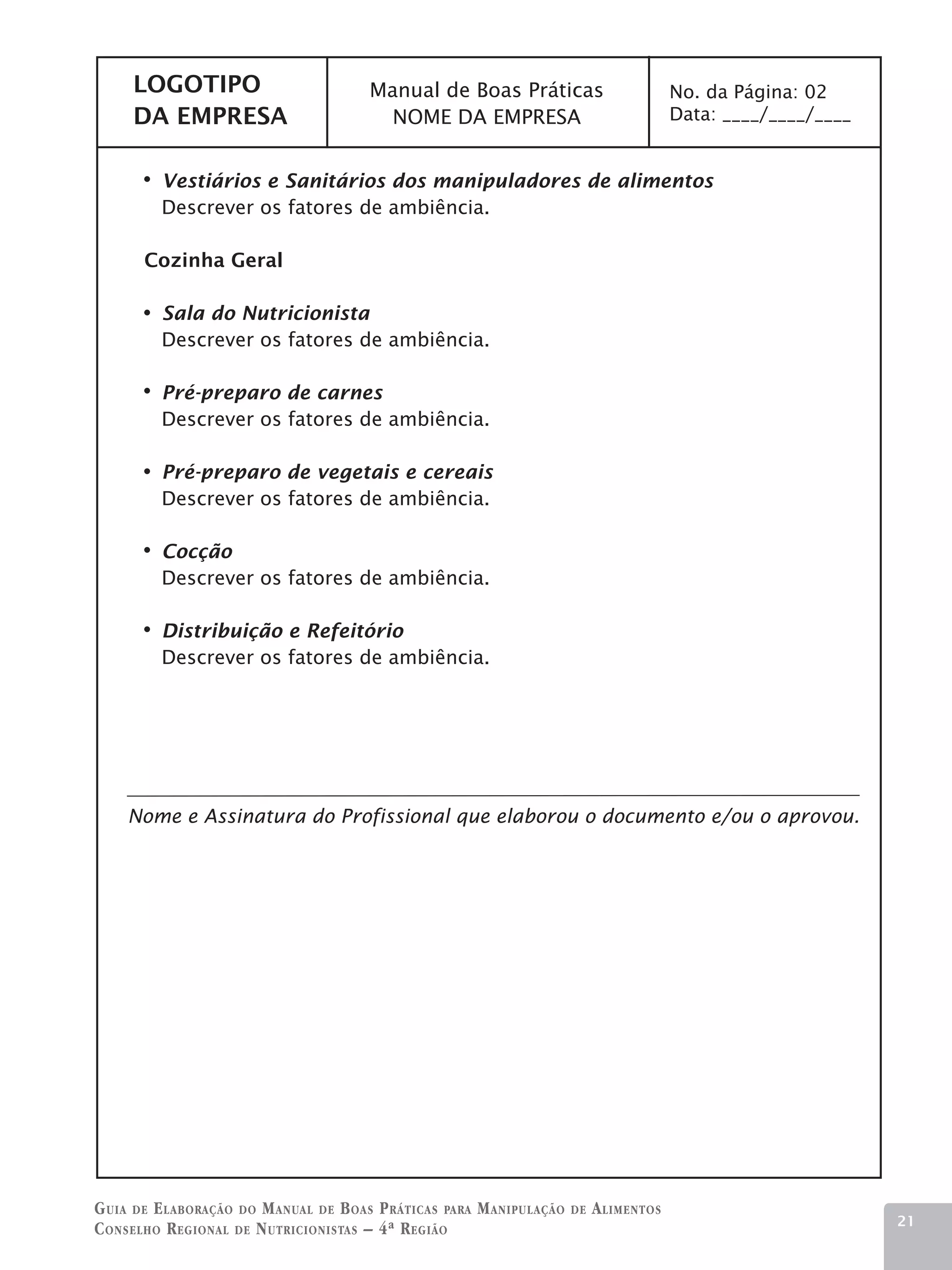 LOGOTIPO                          Manual de Boas Práticas                           No. da Página: 02
     DA EMPRESA                          NOME DA EMPRESA                                 Data: ____/____/____


         Vestiários e Sanitários dos manipuladores de alimentos
         Descrever os fatores de ambiência.

       Cozinha Geral

         Sala do Nutricionista
         Descrever os fatores de ambiência.

         Pré-preparo de carnes
         Descrever os fatores de ambiência.

         Pré-preparo de vegetais e cereais
         Descrever os fatores de ambiência.

         Cocção
         Descrever os fatores de ambiência.

         Distribuição e Refeitório
         Descrever os fatores de ambiência.




    Nome e Assinatura do Profissional que elaborou o documento e/ou o aprovou.




G uia de e laboração do M anual de B oas P ráticas para M anipulação   de   A limentos
                                                                                                                21
C onselho R egional de N utricionistas – 4ª R egião
 