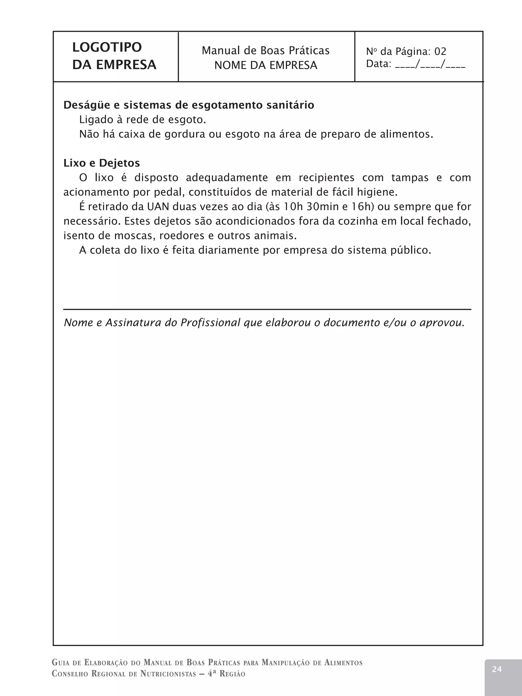 LOGOTIPO                          Manual de Boas Práticas                           No da Página: 02
     DA EMPRESA                          NOME DA EMPRESA                                 Data: ____/____/____



   Deságüe e sistemas de esgotamento sanitário
     Ligado à rede de esgoto.
     Não há caixa de gordura ou esgoto na área de preparo de alimentos.

   Lixo e Dejetos
      O lixo é disposto adequadamente em recipientes com tampas e com
   acionamento por pedal, constituídos de material de fácil higiene. 	
      É retirado da UAN duas vezes ao dia (às 10h 30min e 16h) ou sempre que for
   necessário. Estes dejetos são acondicionados fora da cozinha em local fechado,
   isento de moscas, roedores e outros animais.
      A coleta do lixo é feita diariamente por empresa do sistema público.




   Nome e Assinatura do Profissional que elaborou o documento e/ou o aprovou.




G uia de e laboração do M anual de B oas P ráticas para M anipulação   de   A limentos
                                                                                                                24
C onselho R egional de N utricionistas – 4ª R egião
 